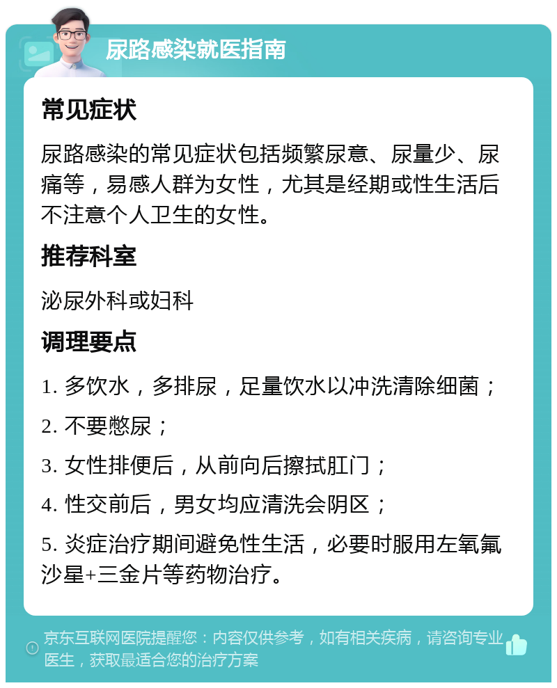 尿路感染就医指南 常见症状 尿路感染的常见症状包括频繁尿意、尿量少、尿痛等，易感人群为女性，尤其是经期或性生活后不注意个人卫生的女性。 推荐科室 泌尿外科或妇科 调理要点 1. 多饮水，多排尿，足量饮水以冲洗清除细菌； 2. 不要憋尿； 3. 女性排便后，从前向后擦拭肛门； 4. 性交前后，男女均应清洗会阴区； 5. 炎症治疗期间避免性生活，必要时服用左氧氟沙星+三金片等药物治疗。