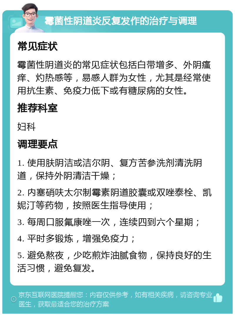 霉菌性阴道炎反复发作的治疗与调理 常见症状 霉菌性阴道炎的常见症状包括白带增多、外阴瘙痒、灼热感等，易感人群为女性，尤其是经常使用抗生素、免疫力低下或有糖尿病的女性。 推荐科室 妇科 调理要点 1. 使用肤阴洁或洁尔阴、复方苦参洗剂清洗阴道，保持外阴清洁干燥； 2. 内塞硝呋太尔制霉素阴道胶囊或双唑泰栓、凯妮汀等药物，按照医生指导使用； 3. 每周口服氟康唑一次，连续四到六个星期； 4. 平时多锻炼，增强免疫力； 5. 避免熬夜，少吃煎炸油腻食物，保持良好的生活习惯，避免复发。