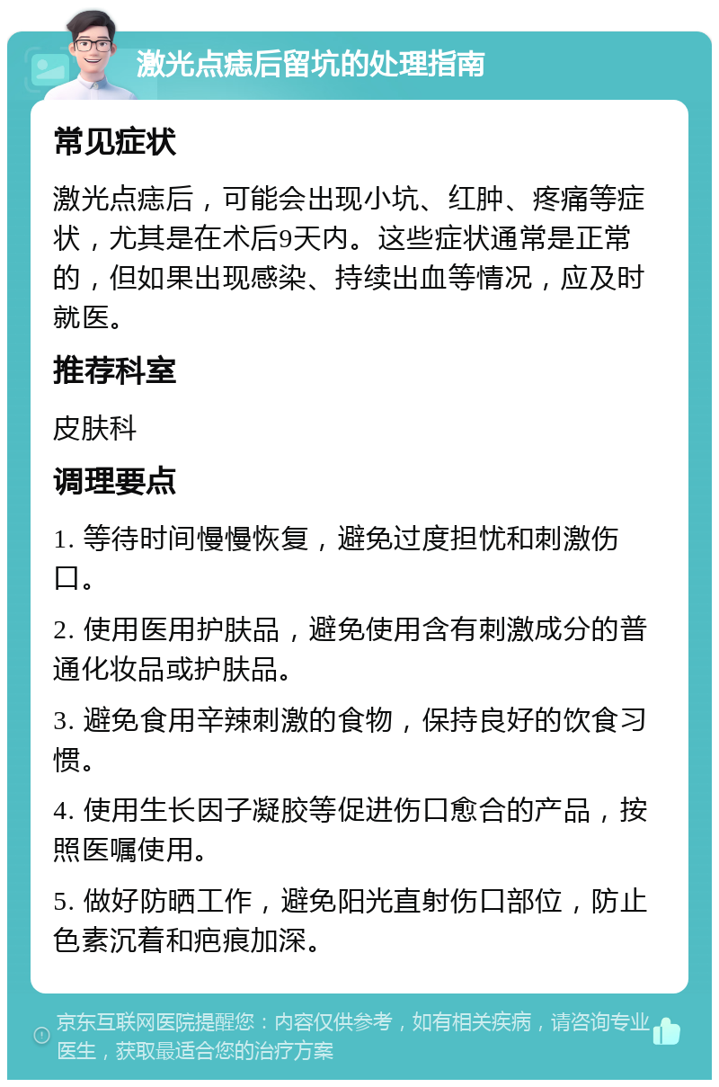 激光点痣后留坑的处理指南 常见症状 激光点痣后，可能会出现小坑、红肿、疼痛等症状，尤其是在术后9天内。这些症状通常是正常的，但如果出现感染、持续出血等情况，应及时就医。 推荐科室 皮肤科 调理要点 1. 等待时间慢慢恢复，避免过度担忧和刺激伤口。 2. 使用医用护肤品，避免使用含有刺激成分的普通化妆品或护肤品。 3. 避免食用辛辣刺激的食物，保持良好的饮食习惯。 4. 使用生长因子凝胶等促进伤口愈合的产品，按照医嘱使用。 5. 做好防晒工作，避免阳光直射伤口部位，防止色素沉着和疤痕加深。