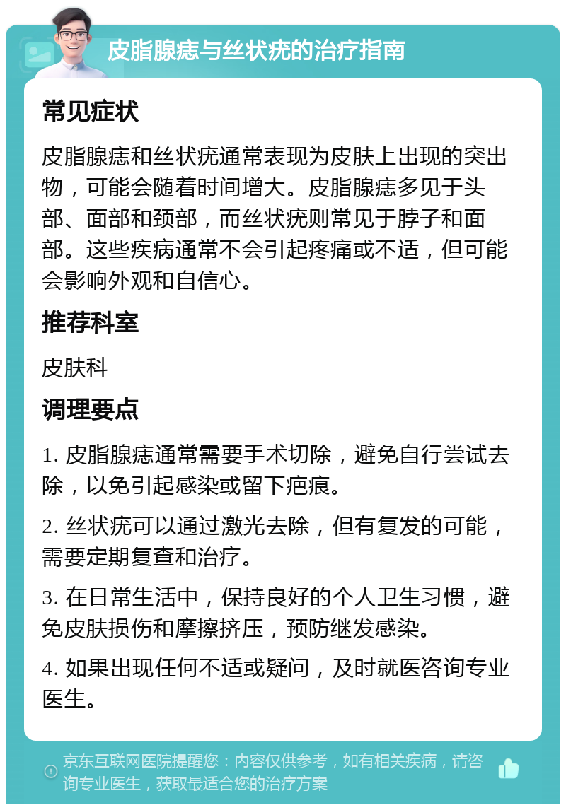 皮脂腺痣与丝状疣的治疗指南 常见症状 皮脂腺痣和丝状疣通常表现为皮肤上出现的突出物，可能会随着时间增大。皮脂腺痣多见于头部、面部和颈部，而丝状疣则常见于脖子和面部。这些疾病通常不会引起疼痛或不适，但可能会影响外观和自信心。 推荐科室 皮肤科 调理要点 1. 皮脂腺痣通常需要手术切除，避免自行尝试去除，以免引起感染或留下疤痕。 2. 丝状疣可以通过激光去除，但有复发的可能，需要定期复查和治疗。 3. 在日常生活中，保持良好的个人卫生习惯，避免皮肤损伤和摩擦挤压，预防继发感染。 4. 如果出现任何不适或疑问，及时就医咨询专业医生。