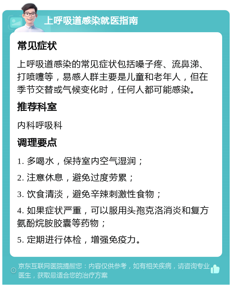 上呼吸道感染就医指南 常见症状 上呼吸道感染的常见症状包括嗓子疼、流鼻涕、打喷嚏等，易感人群主要是儿童和老年人，但在季节交替或气候变化时，任何人都可能感染。 推荐科室 内科呼吸科 调理要点 1. 多喝水，保持室内空气湿润； 2. 注意休息，避免过度劳累； 3. 饮食清淡，避免辛辣刺激性食物； 4. 如果症状严重，可以服用头孢克洛消炎和复方氨酚烷胺胶囊等药物； 5. 定期进行体检，增强免疫力。