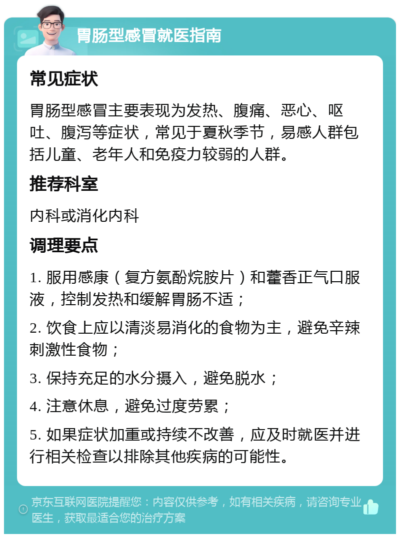 胃肠型感冒就医指南 常见症状 胃肠型感冒主要表现为发热、腹痛、恶心、呕吐、腹泻等症状，常见于夏秋季节，易感人群包括儿童、老年人和免疫力较弱的人群。 推荐科室 内科或消化内科 调理要点 1. 服用感康（复方氨酚烷胺片）和藿香正气口服液，控制发热和缓解胃肠不适； 2. 饮食上应以清淡易消化的食物为主，避免辛辣刺激性食物； 3. 保持充足的水分摄入，避免脱水； 4. 注意休息，避免过度劳累； 5. 如果症状加重或持续不改善，应及时就医并进行相关检查以排除其他疾病的可能性。