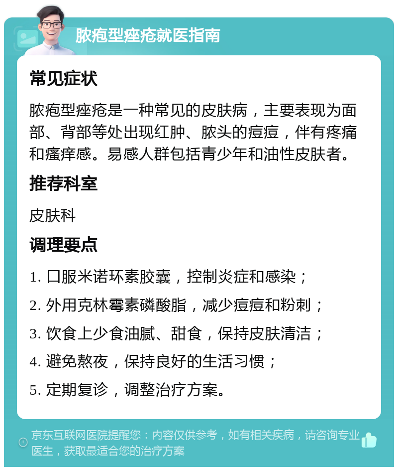 脓疱型痤疮就医指南 常见症状 脓疱型痤疮是一种常见的皮肤病，主要表现为面部、背部等处出现红肿、脓头的痘痘，伴有疼痛和瘙痒感。易感人群包括青少年和油性皮肤者。 推荐科室 皮肤科 调理要点 1. 口服米诺环素胶囊，控制炎症和感染； 2. 外用克林霉素磷酸脂，减少痘痘和粉刺； 3. 饮食上少食油腻、甜食，保持皮肤清洁； 4. 避免熬夜，保持良好的生活习惯； 5. 定期复诊，调整治疗方案。