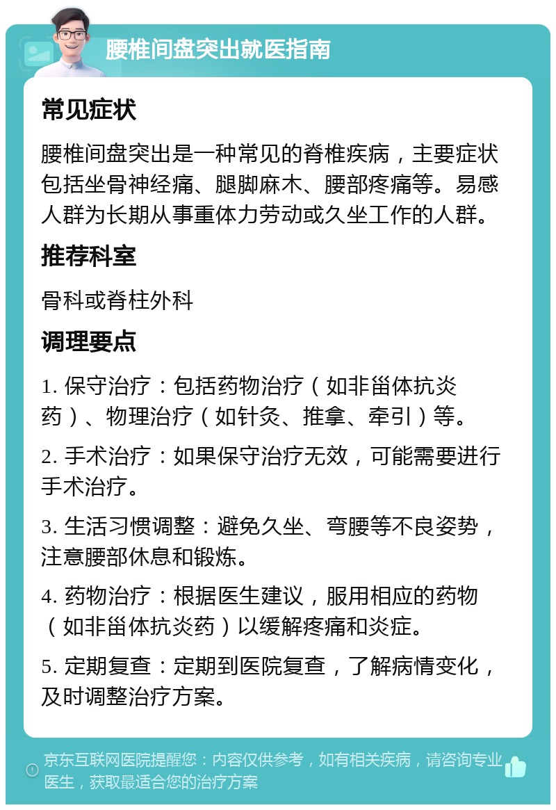 腰椎间盘突出就医指南 常见症状 腰椎间盘突出是一种常见的脊椎疾病，主要症状包括坐骨神经痛、腿脚麻木、腰部疼痛等。易感人群为长期从事重体力劳动或久坐工作的人群。 推荐科室 骨科或脊柱外科 调理要点 1. 保守治疗：包括药物治疗（如非甾体抗炎药）、物理治疗（如针灸、推拿、牵引）等。 2. 手术治疗：如果保守治疗无效，可能需要进行手术治疗。 3. 生活习惯调整：避免久坐、弯腰等不良姿势，注意腰部休息和锻炼。 4. 药物治疗：根据医生建议，服用相应的药物（如非甾体抗炎药）以缓解疼痛和炎症。 5. 定期复查：定期到医院复查，了解病情变化，及时调整治疗方案。