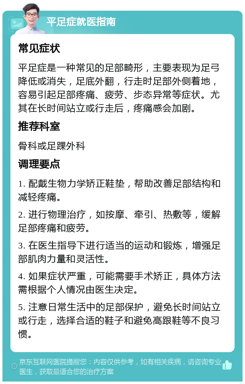 平足症就医指南 常见症状 平足症是一种常见的足部畸形，主要表现为足弓降低或消失，足底外翻，行走时足部外侧着地，容易引起足部疼痛、疲劳、步态异常等症状。尤其在长时间站立或行走后，疼痛感会加剧。 推荐科室 骨科或足踝外科 调理要点 1. 配戴生物力学矫正鞋垫，帮助改善足部结构和减轻疼痛。 2. 进行物理治疗，如按摩、牵引、热敷等，缓解足部疼痛和疲劳。 3. 在医生指导下进行适当的运动和锻炼，增强足部肌肉力量和灵活性。 4. 如果症状严重，可能需要手术矫正，具体方法需根据个人情况由医生决定。 5. 注意日常生活中的足部保护，避免长时间站立或行走，选择合适的鞋子和避免高跟鞋等不良习惯。