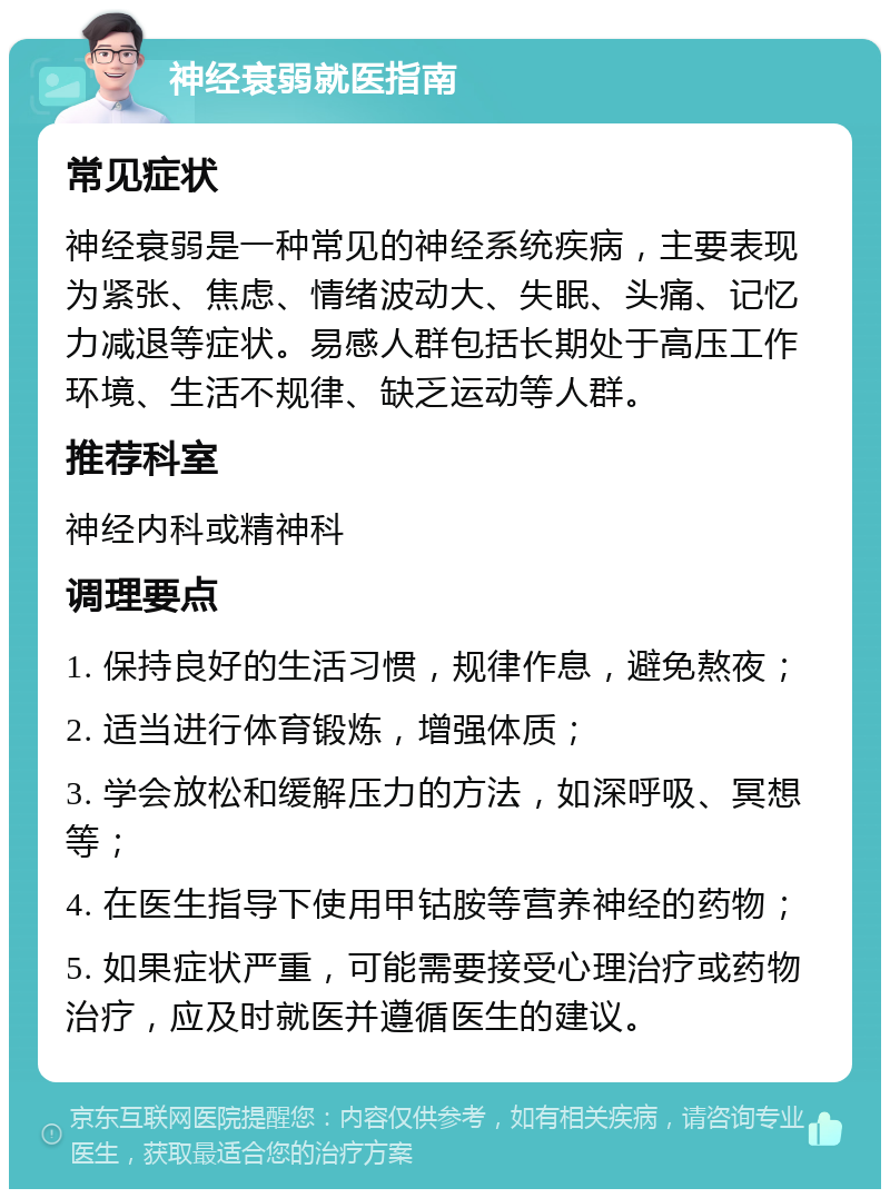 神经衰弱就医指南 常见症状 神经衰弱是一种常见的神经系统疾病，主要表现为紧张、焦虑、情绪波动大、失眠、头痛、记忆力减退等症状。易感人群包括长期处于高压工作环境、生活不规律、缺乏运动等人群。 推荐科室 神经内科或精神科 调理要点 1. 保持良好的生活习惯，规律作息，避免熬夜； 2. 适当进行体育锻炼，增强体质； 3. 学会放松和缓解压力的方法，如深呼吸、冥想等； 4. 在医生指导下使用甲钴胺等营养神经的药物； 5. 如果症状严重，可能需要接受心理治疗或药物治疗，应及时就医并遵循医生的建议。