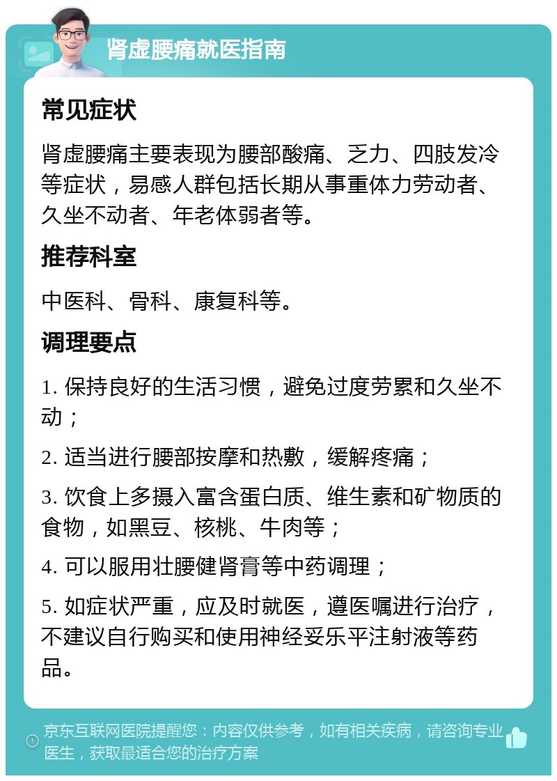 肾虚腰痛就医指南 常见症状 肾虚腰痛主要表现为腰部酸痛、乏力、四肢发冷等症状，易感人群包括长期从事重体力劳动者、久坐不动者、年老体弱者等。 推荐科室 中医科、骨科、康复科等。 调理要点 1. 保持良好的生活习惯，避免过度劳累和久坐不动； 2. 适当进行腰部按摩和热敷，缓解疼痛； 3. 饮食上多摄入富含蛋白质、维生素和矿物质的食物，如黑豆、核桃、牛肉等； 4. 可以服用壮腰健肾膏等中药调理； 5. 如症状严重，应及时就医，遵医嘱进行治疗，不建议自行购买和使用神经妥乐平注射液等药品。