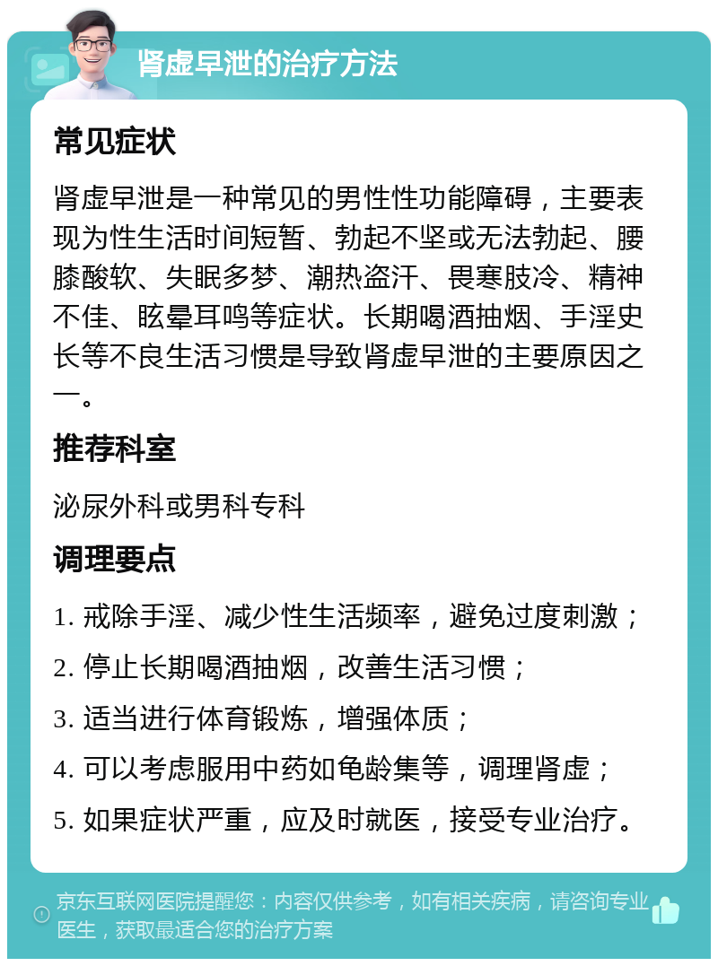 肾虚早泄的治疗方法 常见症状 肾虚早泄是一种常见的男性性功能障碍，主要表现为性生活时间短暂、勃起不坚或无法勃起、腰膝酸软、失眠多梦、潮热盗汗、畏寒肢冷、精神不佳、眩晕耳鸣等症状。长期喝酒抽烟、手淫史长等不良生活习惯是导致肾虚早泄的主要原因之一。 推荐科室 泌尿外科或男科专科 调理要点 1. 戒除手淫、减少性生活频率，避免过度刺激； 2. 停止长期喝酒抽烟，改善生活习惯； 3. 适当进行体育锻炼，增强体质； 4. 可以考虑服用中药如龟龄集等，调理肾虚； 5. 如果症状严重，应及时就医，接受专业治疗。