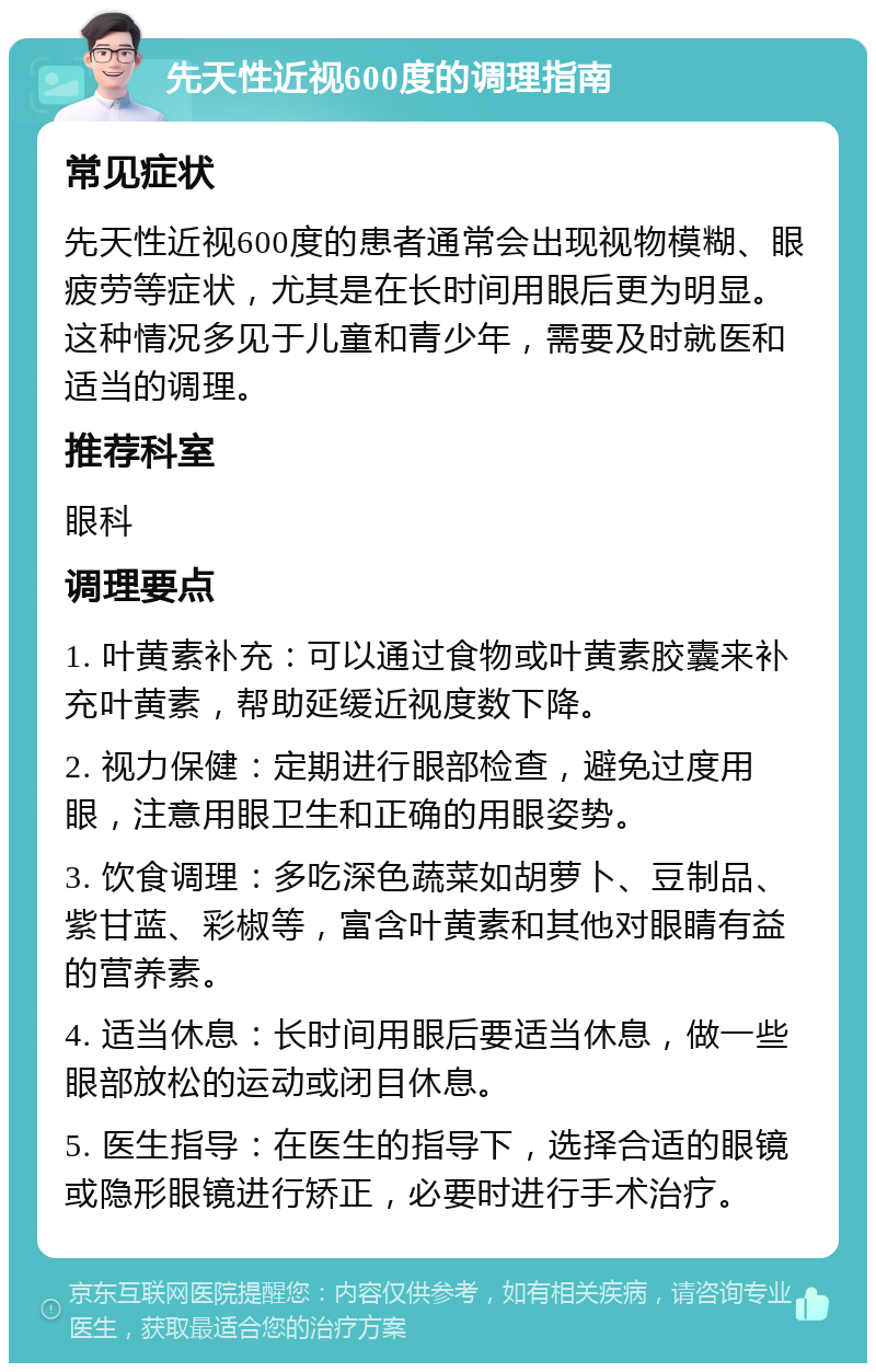 先天性近视600度的调理指南 常见症状 先天性近视600度的患者通常会出现视物模糊、眼疲劳等症状，尤其是在长时间用眼后更为明显。这种情况多见于儿童和青少年，需要及时就医和适当的调理。 推荐科室 眼科 调理要点 1. 叶黄素补充：可以通过食物或叶黄素胶囊来补充叶黄素，帮助延缓近视度数下降。 2. 视力保健：定期进行眼部检查，避免过度用眼，注意用眼卫生和正确的用眼姿势。 3. 饮食调理：多吃深色蔬菜如胡萝卜、豆制品、紫甘蓝、彩椒等，富含叶黄素和其他对眼睛有益的营养素。 4. 适当休息：长时间用眼后要适当休息，做一些眼部放松的运动或闭目休息。 5. 医生指导：在医生的指导下，选择合适的眼镜或隐形眼镜进行矫正，必要时进行手术治疗。