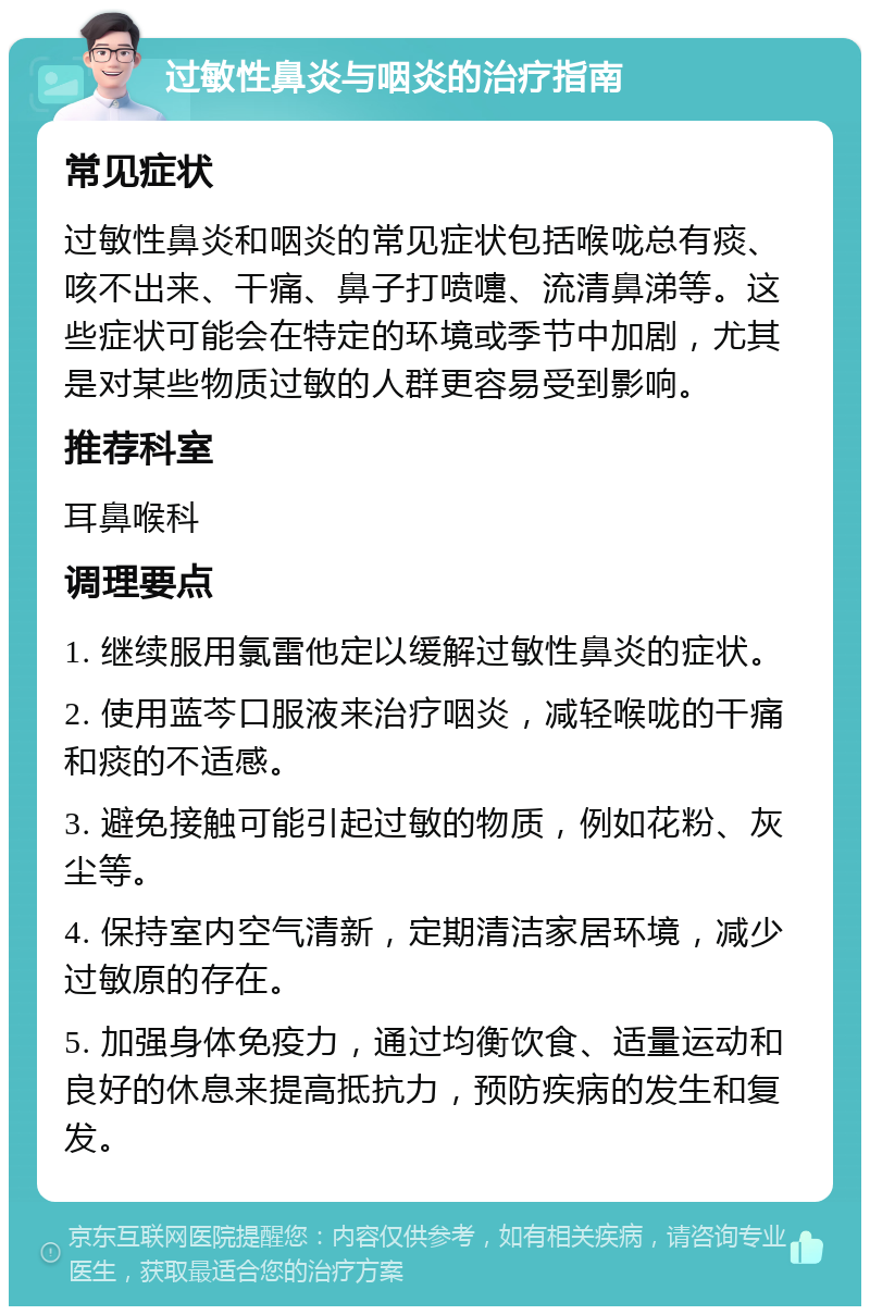 过敏性鼻炎与咽炎的治疗指南 常见症状 过敏性鼻炎和咽炎的常见症状包括喉咙总有痰、咳不出来、干痛、鼻子打喷嚏、流清鼻涕等。这些症状可能会在特定的环境或季节中加剧，尤其是对某些物质过敏的人群更容易受到影响。 推荐科室 耳鼻喉科 调理要点 1. 继续服用氯雷他定以缓解过敏性鼻炎的症状。 2. 使用蓝芩口服液来治疗咽炎，减轻喉咙的干痛和痰的不适感。 3. 避免接触可能引起过敏的物质，例如花粉、灰尘等。 4. 保持室内空气清新，定期清洁家居环境，减少过敏原的存在。 5. 加强身体免疫力，通过均衡饮食、适量运动和良好的休息来提高抵抗力，预防疾病的发生和复发。