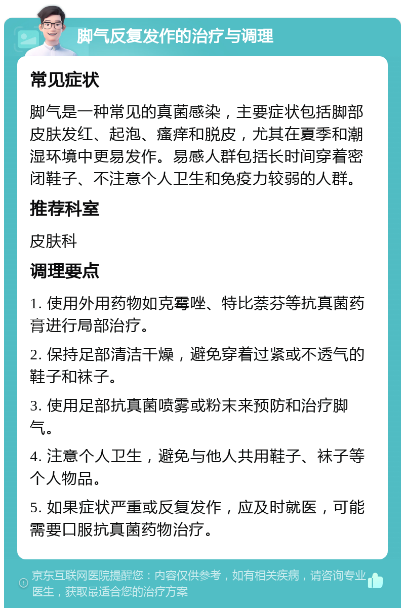 脚气反复发作的治疗与调理 常见症状 脚气是一种常见的真菌感染，主要症状包括脚部皮肤发红、起泡、瘙痒和脱皮，尤其在夏季和潮湿环境中更易发作。易感人群包括长时间穿着密闭鞋子、不注意个人卫生和免疫力较弱的人群。 推荐科室 皮肤科 调理要点 1. 使用外用药物如克霉唑、特比萘芬等抗真菌药膏进行局部治疗。 2. 保持足部清洁干燥，避免穿着过紧或不透气的鞋子和袜子。 3. 使用足部抗真菌喷雾或粉末来预防和治疗脚气。 4. 注意个人卫生，避免与他人共用鞋子、袜子等个人物品。 5. 如果症状严重或反复发作，应及时就医，可能需要口服抗真菌药物治疗。