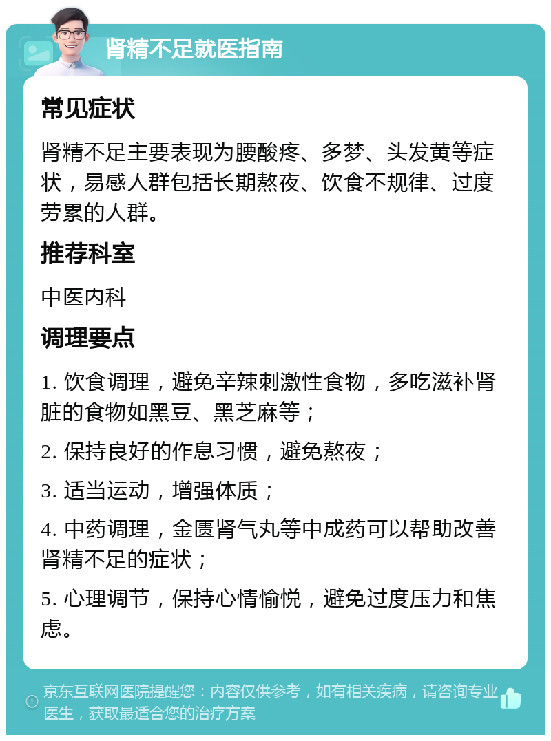 肾精不足就医指南 常见症状 肾精不足主要表现为腰酸疼、多梦、头发黄等症状，易感人群包括长期熬夜、饮食不规律、过度劳累的人群。 推荐科室 中医内科 调理要点 1. 饮食调理，避免辛辣刺激性食物，多吃滋补肾脏的食物如黑豆、黑芝麻等； 2. 保持良好的作息习惯，避免熬夜； 3. 适当运动，增强体质； 4. 中药调理，金匮肾气丸等中成药可以帮助改善肾精不足的症状； 5. 心理调节，保持心情愉悦，避免过度压力和焦虑。