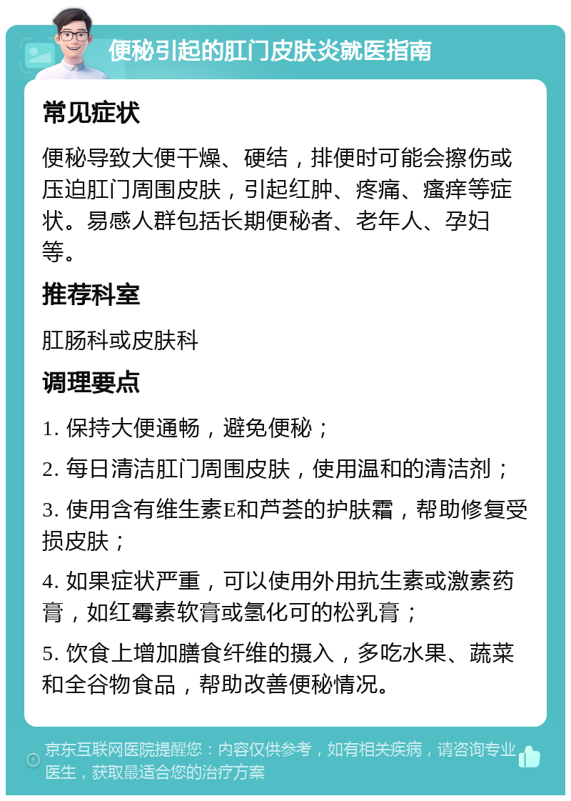 便秘引起的肛门皮肤炎就医指南 常见症状 便秘导致大便干燥、硬结，排便时可能会擦伤或压迫肛门周围皮肤，引起红肿、疼痛、瘙痒等症状。易感人群包括长期便秘者、老年人、孕妇等。 推荐科室 肛肠科或皮肤科 调理要点 1. 保持大便通畅，避免便秘； 2. 每日清洁肛门周围皮肤，使用温和的清洁剂； 3. 使用含有维生素E和芦荟的护肤霜，帮助修复受损皮肤； 4. 如果症状严重，可以使用外用抗生素或激素药膏，如红霉素软膏或氢化可的松乳膏； 5. 饮食上增加膳食纤维的摄入，多吃水果、蔬菜和全谷物食品，帮助改善便秘情况。