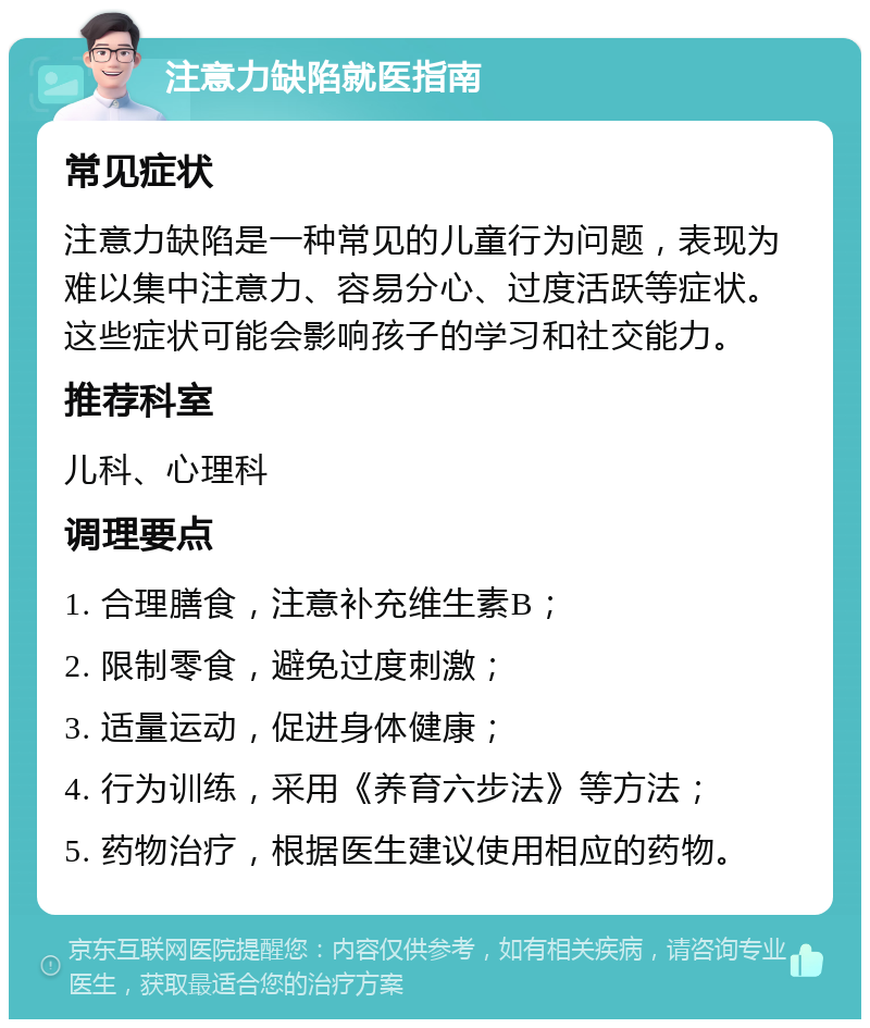 注意力缺陷就医指南 常见症状 注意力缺陷是一种常见的儿童行为问题，表现为难以集中注意力、容易分心、过度活跃等症状。这些症状可能会影响孩子的学习和社交能力。 推荐科室 儿科、心理科 调理要点 1. 合理膳食，注意补充维生素B； 2. 限制零食，避免过度刺激； 3. 适量运动，促进身体健康； 4. 行为训练，采用《养育六步法》等方法； 5. 药物治疗，根据医生建议使用相应的药物。