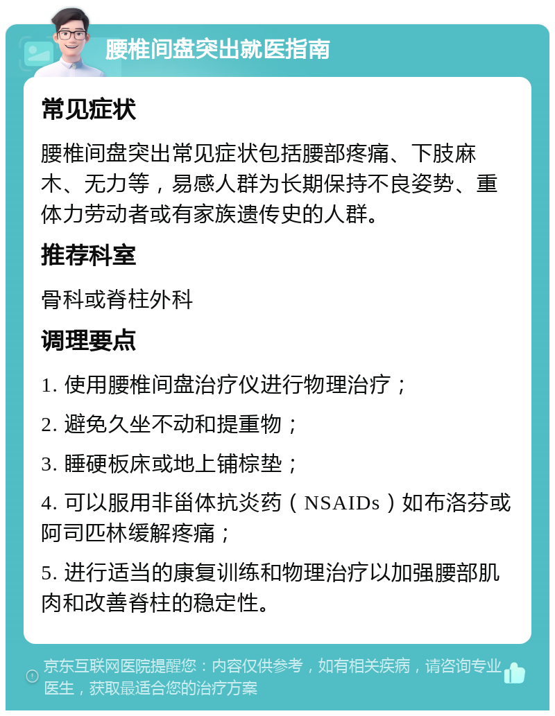 腰椎间盘突出就医指南 常见症状 腰椎间盘突出常见症状包括腰部疼痛、下肢麻木、无力等，易感人群为长期保持不良姿势、重体力劳动者或有家族遗传史的人群。 推荐科室 骨科或脊柱外科 调理要点 1. 使用腰椎间盘治疗仪进行物理治疗； 2. 避免久坐不动和提重物； 3. 睡硬板床或地上铺棕垫； 4. 可以服用非甾体抗炎药（NSAIDs）如布洛芬或阿司匹林缓解疼痛； 5. 进行适当的康复训练和物理治疗以加强腰部肌肉和改善脊柱的稳定性。