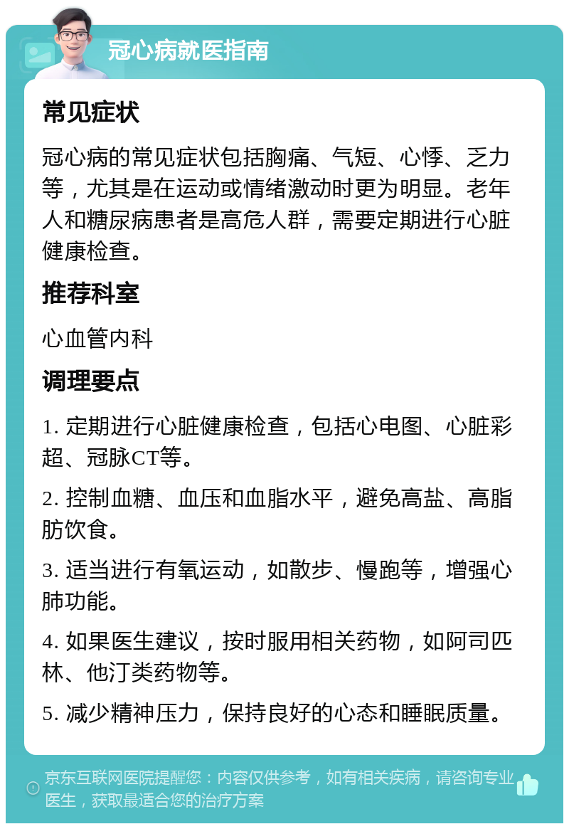 冠心病就医指南 常见症状 冠心病的常见症状包括胸痛、气短、心悸、乏力等，尤其是在运动或情绪激动时更为明显。老年人和糖尿病患者是高危人群，需要定期进行心脏健康检查。 推荐科室 心血管内科 调理要点 1. 定期进行心脏健康检查，包括心电图、心脏彩超、冠脉CT等。 2. 控制血糖、血压和血脂水平，避免高盐、高脂肪饮食。 3. 适当进行有氧运动，如散步、慢跑等，增强心肺功能。 4. 如果医生建议，按时服用相关药物，如阿司匹林、他汀类药物等。 5. 减少精神压力，保持良好的心态和睡眠质量。