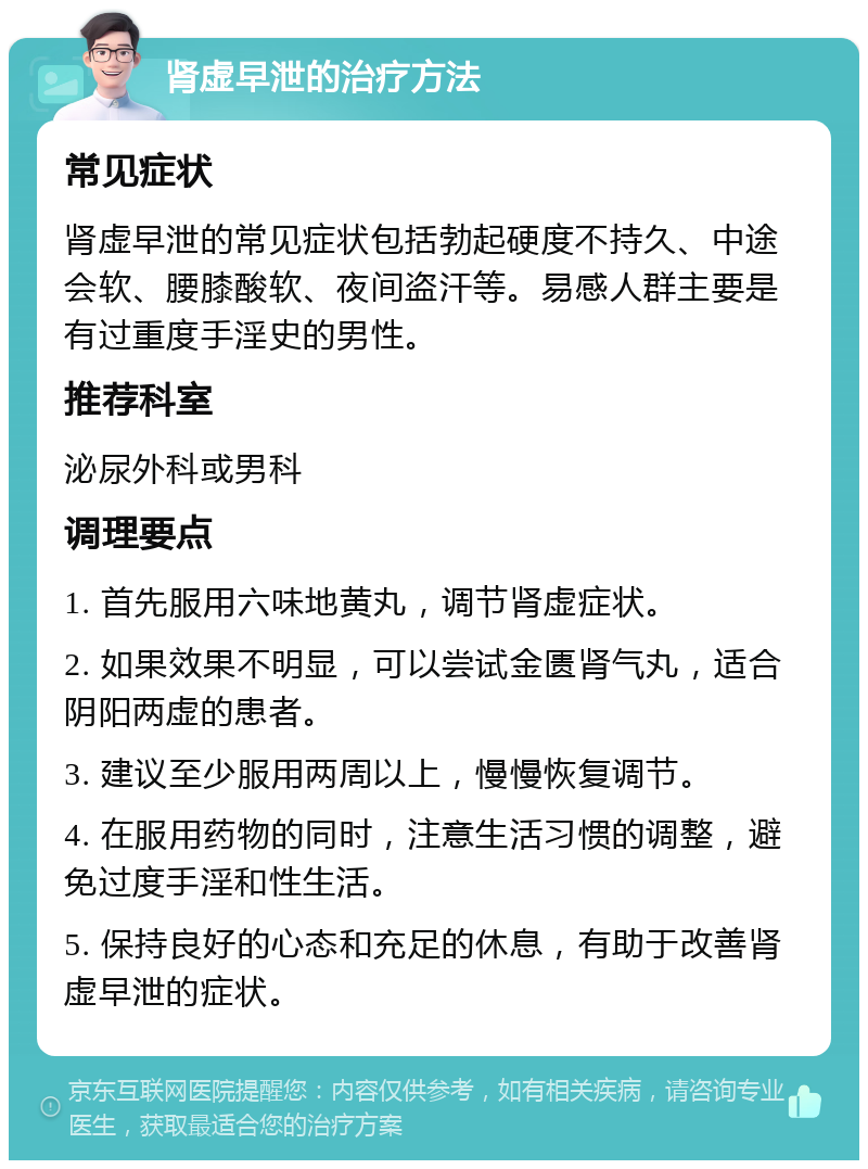 肾虚早泄的治疗方法 常见症状 肾虚早泄的常见症状包括勃起硬度不持久、中途会软、腰膝酸软、夜间盗汗等。易感人群主要是有过重度手淫史的男性。 推荐科室 泌尿外科或男科 调理要点 1. 首先服用六味地黄丸，调节肾虚症状。 2. 如果效果不明显，可以尝试金匮肾气丸，适合阴阳两虚的患者。 3. 建议至少服用两周以上，慢慢恢复调节。 4. 在服用药物的同时，注意生活习惯的调整，避免过度手淫和性生活。 5. 保持良好的心态和充足的休息，有助于改善肾虚早泄的症状。