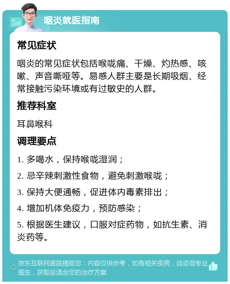 咽炎就医指南 常见症状 咽炎的常见症状包括喉咙痛、干燥、灼热感、咳嗽、声音嘶哑等。易感人群主要是长期吸烟、经常接触污染环境或有过敏史的人群。 推荐科室 耳鼻喉科 调理要点 1. 多喝水，保持喉咙湿润； 2. 忌辛辣刺激性食物，避免刺激喉咙； 3. 保持大便通畅，促进体内毒素排出； 4. 增加机体免疫力，预防感染； 5. 根据医生建议，口服对症药物，如抗生素、消炎药等。