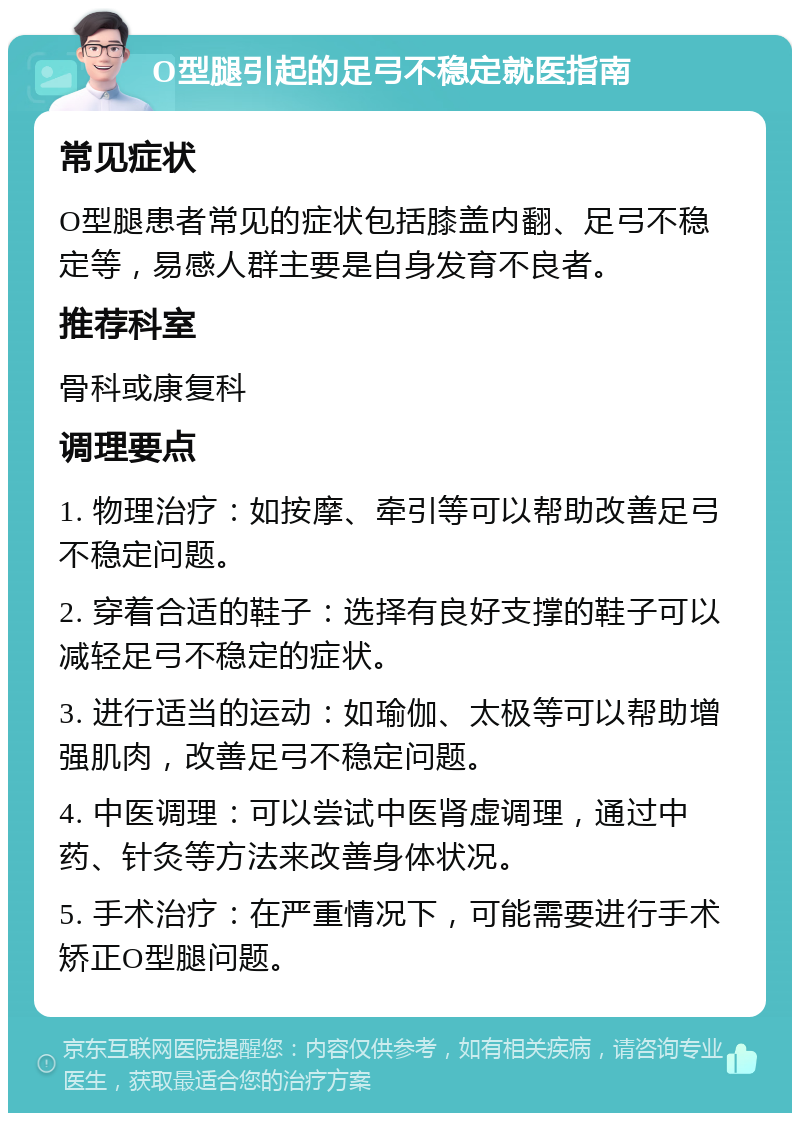 O型腿引起的足弓不稳定就医指南 常见症状 O型腿患者常见的症状包括膝盖内翻、足弓不稳定等，易感人群主要是自身发育不良者。 推荐科室 骨科或康复科 调理要点 1. 物理治疗：如按摩、牵引等可以帮助改善足弓不稳定问题。 2. 穿着合适的鞋子：选择有良好支撑的鞋子可以减轻足弓不稳定的症状。 3. 进行适当的运动：如瑜伽、太极等可以帮助增强肌肉，改善足弓不稳定问题。 4. 中医调理：可以尝试中医肾虚调理，通过中药、针灸等方法来改善身体状况。 5. 手术治疗：在严重情况下，可能需要进行手术矫正O型腿问题。