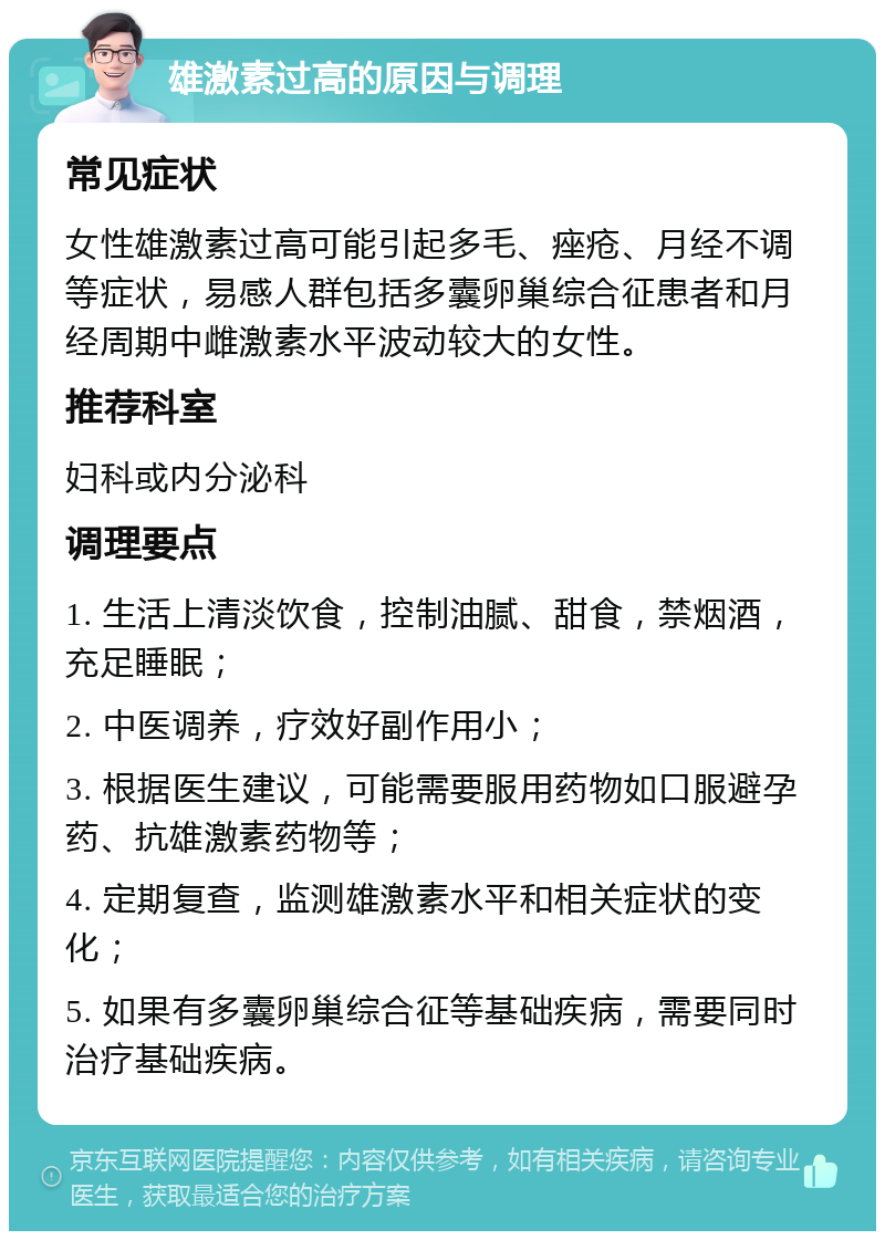 雄激素过高的原因与调理 常见症状 女性雄激素过高可能引起多毛、痤疮、月经不调等症状，易感人群包括多囊卵巢综合征患者和月经周期中雌激素水平波动较大的女性。 推荐科室 妇科或内分泌科 调理要点 1. 生活上清淡饮食，控制油腻、甜食，禁烟酒，充足睡眠； 2. 中医调养，疗效好副作用小； 3. 根据医生建议，可能需要服用药物如口服避孕药、抗雄激素药物等； 4. 定期复查，监测雄激素水平和相关症状的变化； 5. 如果有多囊卵巢综合征等基础疾病，需要同时治疗基础疾病。