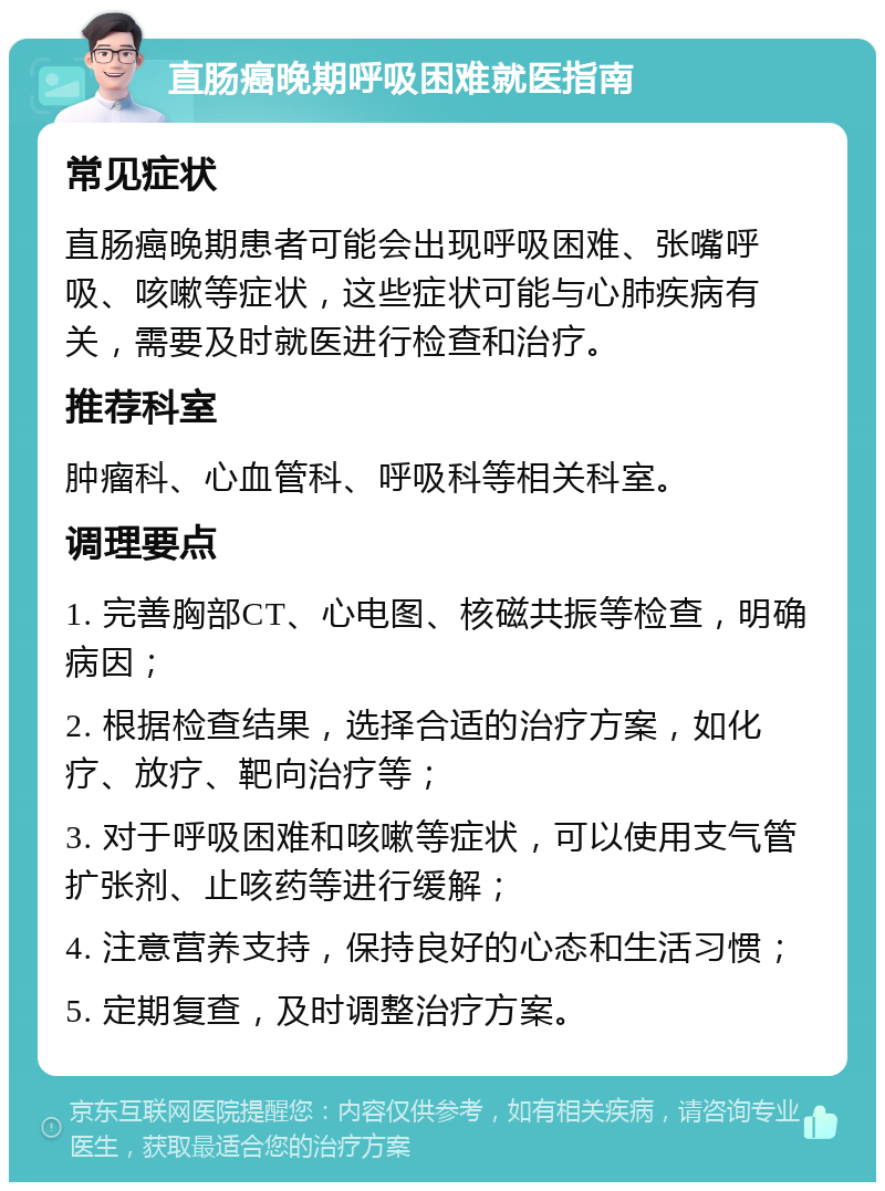 直肠癌晚期呼吸困难就医指南 常见症状 直肠癌晚期患者可能会出现呼吸困难、张嘴呼吸、咳嗽等症状，这些症状可能与心肺疾病有关，需要及时就医进行检查和治疗。 推荐科室 肿瘤科、心血管科、呼吸科等相关科室。 调理要点 1. 完善胸部CT、心电图、核磁共振等检查，明确病因； 2. 根据检查结果，选择合适的治疗方案，如化疗、放疗、靶向治疗等； 3. 对于呼吸困难和咳嗽等症状，可以使用支气管扩张剂、止咳药等进行缓解； 4. 注意营养支持，保持良好的心态和生活习惯； 5. 定期复查，及时调整治疗方案。