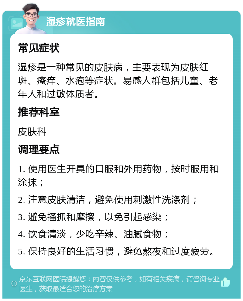 湿疹就医指南 常见症状 湿疹是一种常见的皮肤病，主要表现为皮肤红斑、瘙痒、水疱等症状。易感人群包括儿童、老年人和过敏体质者。 推荐科室 皮肤科 调理要点 1. 使用医生开具的口服和外用药物，按时服用和涂抹； 2. 注意皮肤清洁，避免使用刺激性洗涤剂； 3. 避免搔抓和摩擦，以免引起感染； 4. 饮食清淡，少吃辛辣、油腻食物； 5. 保持良好的生活习惯，避免熬夜和过度疲劳。