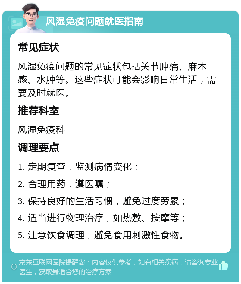 风湿免疫问题就医指南 常见症状 风湿免疫问题的常见症状包括关节肿痛、麻木感、水肿等。这些症状可能会影响日常生活，需要及时就医。 推荐科室 风湿免疫科 调理要点 1. 定期复查，监测病情变化； 2. 合理用药，遵医嘱； 3. 保持良好的生活习惯，避免过度劳累； 4. 适当进行物理治疗，如热敷、按摩等； 5. 注意饮食调理，避免食用刺激性食物。