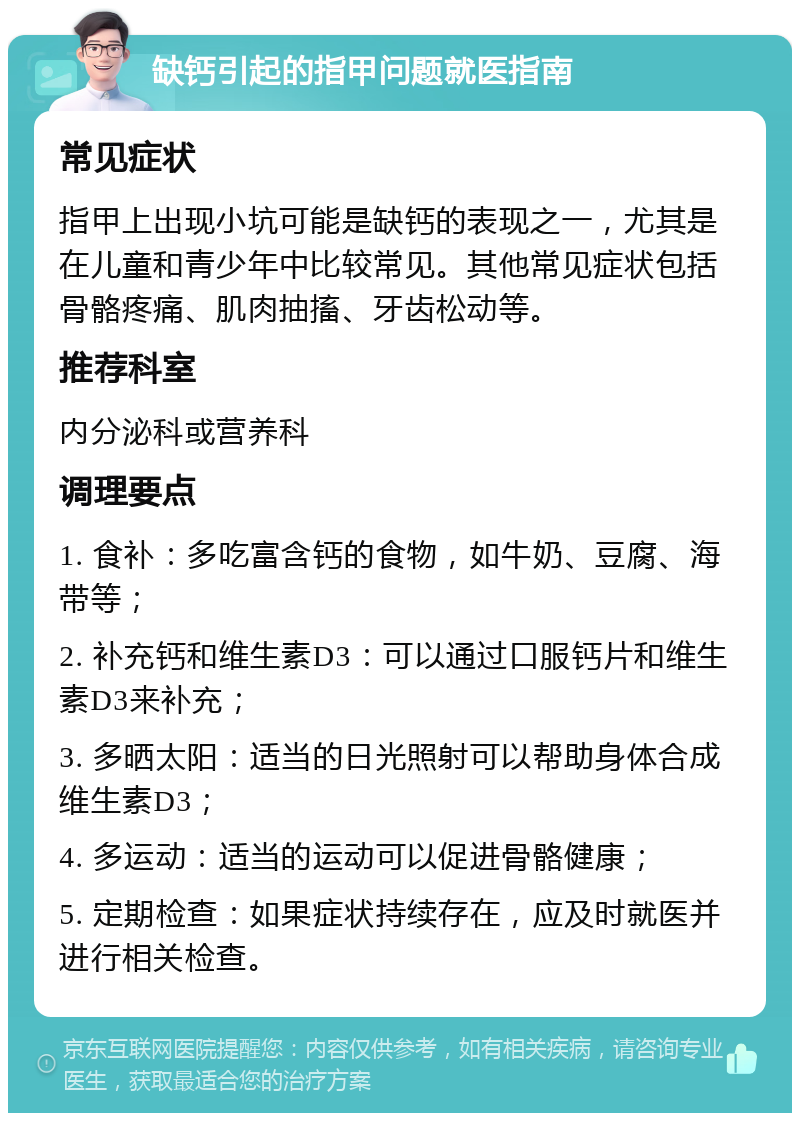 缺钙引起的指甲问题就医指南 常见症状 指甲上出现小坑可能是缺钙的表现之一，尤其是在儿童和青少年中比较常见。其他常见症状包括骨骼疼痛、肌肉抽搐、牙齿松动等。 推荐科室 内分泌科或营养科 调理要点 1. 食补：多吃富含钙的食物，如牛奶、豆腐、海带等； 2. 补充钙和维生素D3：可以通过口服钙片和维生素D3来补充； 3. 多晒太阳：适当的日光照射可以帮助身体合成维生素D3； 4. 多运动：适当的运动可以促进骨骼健康； 5. 定期检查：如果症状持续存在，应及时就医并进行相关检查。