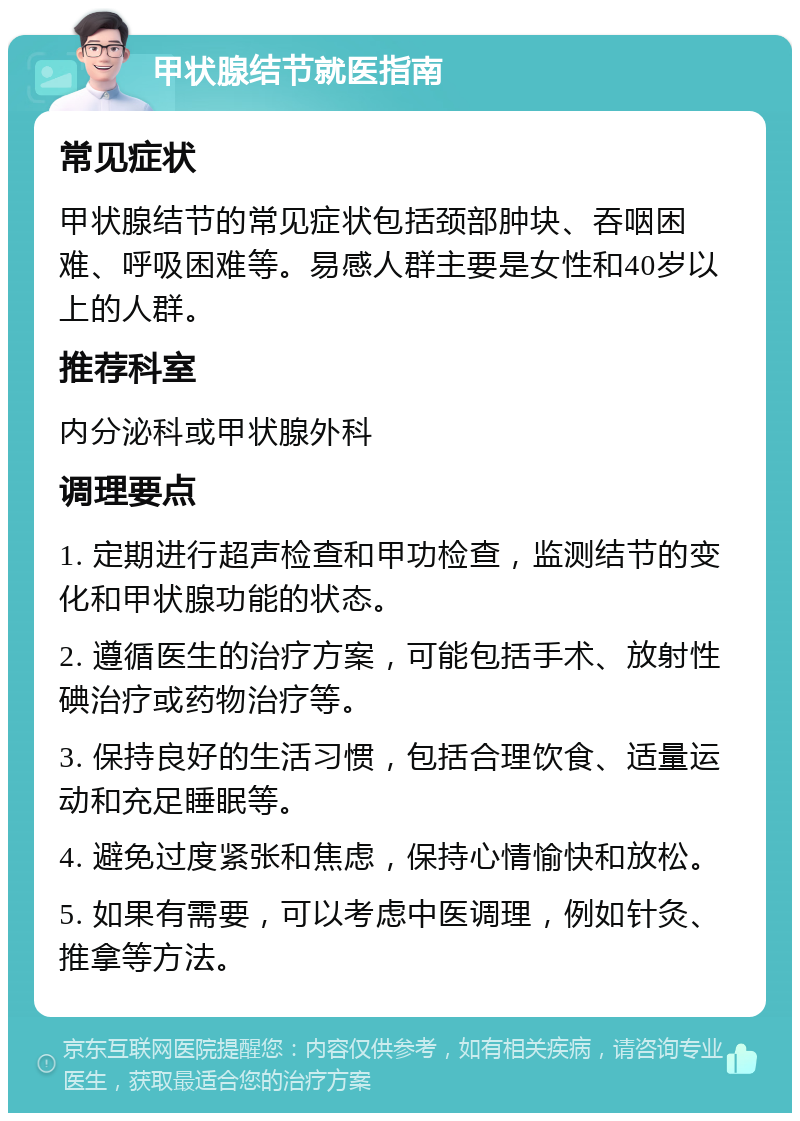 甲状腺结节就医指南 常见症状 甲状腺结节的常见症状包括颈部肿块、吞咽困难、呼吸困难等。易感人群主要是女性和40岁以上的人群。 推荐科室 内分泌科或甲状腺外科 调理要点 1. 定期进行超声检查和甲功检查，监测结节的变化和甲状腺功能的状态。 2. 遵循医生的治疗方案，可能包括手术、放射性碘治疗或药物治疗等。 3. 保持良好的生活习惯，包括合理饮食、适量运动和充足睡眠等。 4. 避免过度紧张和焦虑，保持心情愉快和放松。 5. 如果有需要，可以考虑中医调理，例如针灸、推拿等方法。