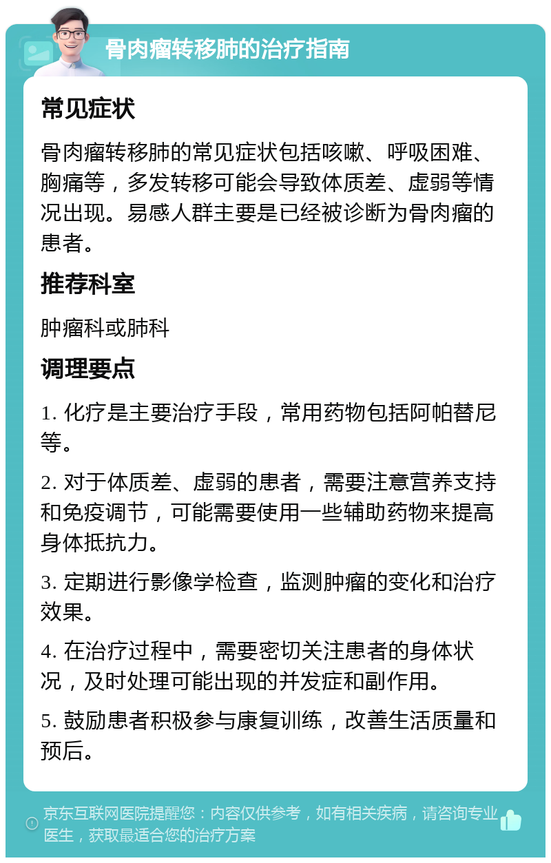 骨肉瘤转移肺的治疗指南 常见症状 骨肉瘤转移肺的常见症状包括咳嗽、呼吸困难、胸痛等，多发转移可能会导致体质差、虚弱等情况出现。易感人群主要是已经被诊断为骨肉瘤的患者。 推荐科室 肿瘤科或肺科 调理要点 1. 化疗是主要治疗手段，常用药物包括阿帕替尼等。 2. 对于体质差、虚弱的患者，需要注意营养支持和免疫调节，可能需要使用一些辅助药物来提高身体抵抗力。 3. 定期进行影像学检查，监测肿瘤的变化和治疗效果。 4. 在治疗过程中，需要密切关注患者的身体状况，及时处理可能出现的并发症和副作用。 5. 鼓励患者积极参与康复训练，改善生活质量和预后。