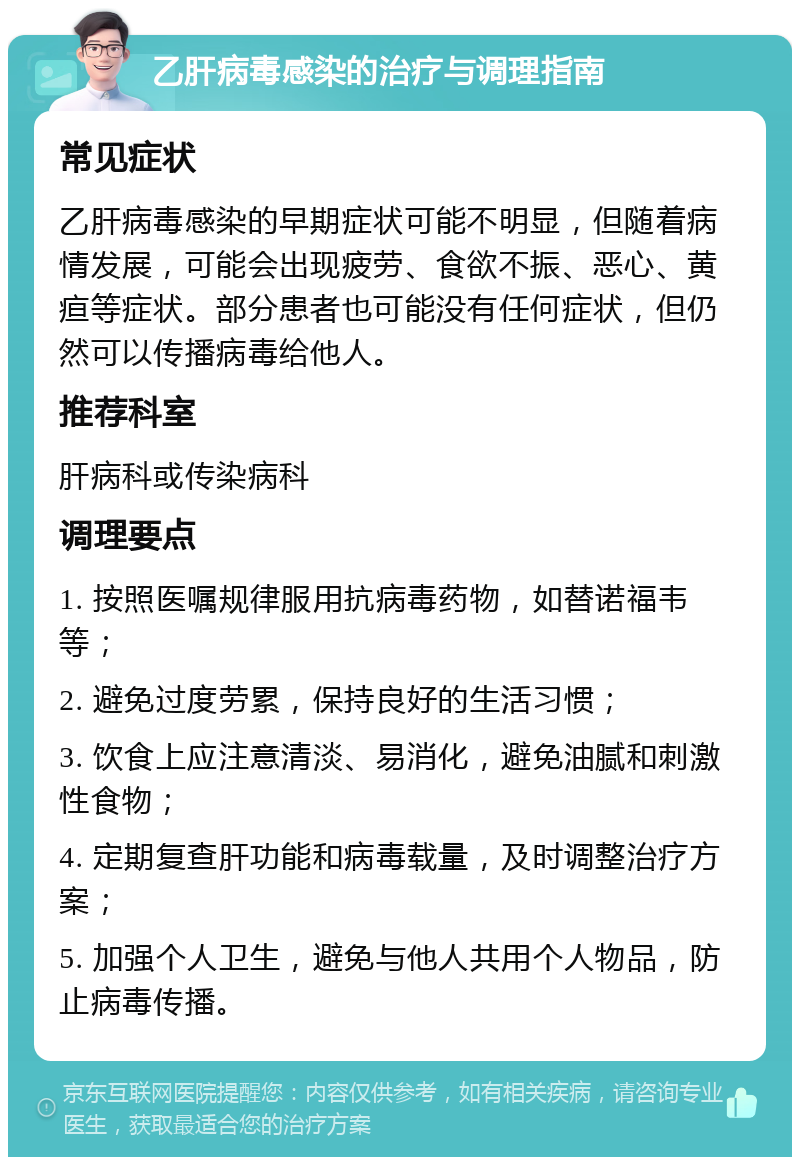 乙肝病毒感染的治疗与调理指南 常见症状 乙肝病毒感染的早期症状可能不明显，但随着病情发展，可能会出现疲劳、食欲不振、恶心、黄疸等症状。部分患者也可能没有任何症状，但仍然可以传播病毒给他人。 推荐科室 肝病科或传染病科 调理要点 1. 按照医嘱规律服用抗病毒药物，如替诺福韦等； 2. 避免过度劳累，保持良好的生活习惯； 3. 饮食上应注意清淡、易消化，避免油腻和刺激性食物； 4. 定期复查肝功能和病毒载量，及时调整治疗方案； 5. 加强个人卫生，避免与他人共用个人物品，防止病毒传播。