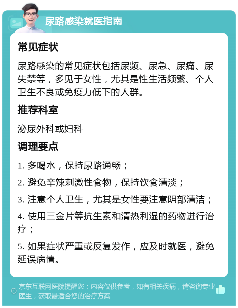 尿路感染就医指南 常见症状 尿路感染的常见症状包括尿频、尿急、尿痛、尿失禁等，多见于女性，尤其是性生活频繁、个人卫生不良或免疫力低下的人群。 推荐科室 泌尿外科或妇科 调理要点 1. 多喝水，保持尿路通畅； 2. 避免辛辣刺激性食物，保持饮食清淡； 3. 注意个人卫生，尤其是女性要注意阴部清洁； 4. 使用三金片等抗生素和清热利湿的药物进行治疗； 5. 如果症状严重或反复发作，应及时就医，避免延误病情。