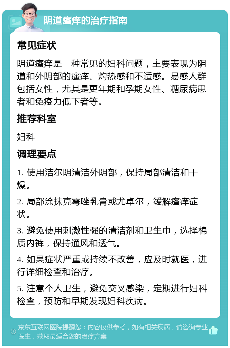 阴道瘙痒的治疗指南 常见症状 阴道瘙痒是一种常见的妇科问题，主要表现为阴道和外阴部的瘙痒、灼热感和不适感。易感人群包括女性，尤其是更年期和孕期女性、糖尿病患者和免疫力低下者等。 推荐科室 妇科 调理要点 1. 使用洁尔阴清洁外阴部，保持局部清洁和干燥。 2. 局部涂抹克霉唑乳膏或尤卓尔，缓解瘙痒症状。 3. 避免使用刺激性强的清洁剂和卫生巾，选择棉质内裤，保持通风和透气。 4. 如果症状严重或持续不改善，应及时就医，进行详细检查和治疗。 5. 注意个人卫生，避免交叉感染，定期进行妇科检查，预防和早期发现妇科疾病。