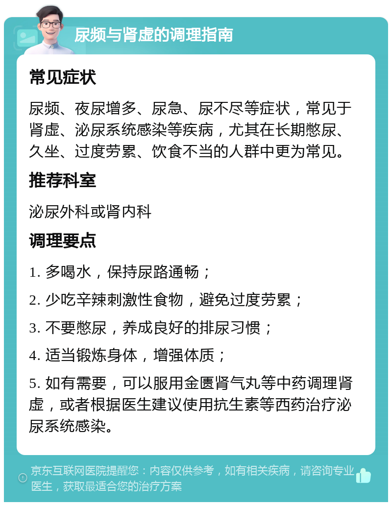 尿频与肾虚的调理指南 常见症状 尿频、夜尿增多、尿急、尿不尽等症状，常见于肾虚、泌尿系统感染等疾病，尤其在长期憋尿、久坐、过度劳累、饮食不当的人群中更为常见。 推荐科室 泌尿外科或肾内科 调理要点 1. 多喝水，保持尿路通畅； 2. 少吃辛辣刺激性食物，避免过度劳累； 3. 不要憋尿，养成良好的排尿习惯； 4. 适当锻炼身体，增强体质； 5. 如有需要，可以服用金匮肾气丸等中药调理肾虚，或者根据医生建议使用抗生素等西药治疗泌尿系统感染。