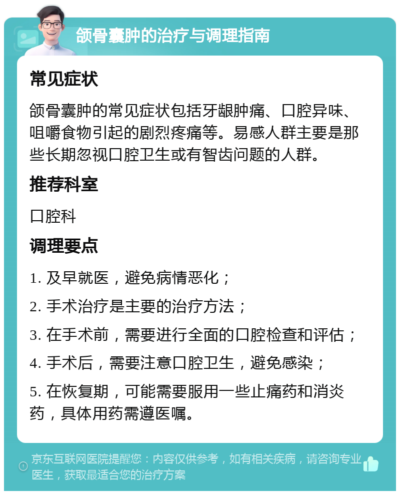 颌骨囊肿的治疗与调理指南 常见症状 颌骨囊肿的常见症状包括牙龈肿痛、口腔异味、咀嚼食物引起的剧烈疼痛等。易感人群主要是那些长期忽视口腔卫生或有智齿问题的人群。 推荐科室 口腔科 调理要点 1. 及早就医，避免病情恶化； 2. 手术治疗是主要的治疗方法； 3. 在手术前，需要进行全面的口腔检查和评估； 4. 手术后，需要注意口腔卫生，避免感染； 5. 在恢复期，可能需要服用一些止痛药和消炎药，具体用药需遵医嘱。