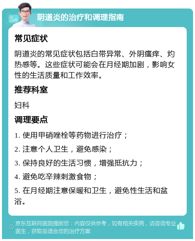 阴道炎的治疗和调理指南 常见症状 阴道炎的常见症状包括白带异常、外阴瘙痒、灼热感等。这些症状可能会在月经期加剧，影响女性的生活质量和工作效率。 推荐科室 妇科 调理要点 1. 使用甲硝唑栓等药物进行治疗； 2. 注意个人卫生，避免感染； 3. 保持良好的生活习惯，增强抵抗力； 4. 避免吃辛辣刺激食物； 5. 在月经期注意保暖和卫生，避免性生活和盆浴。