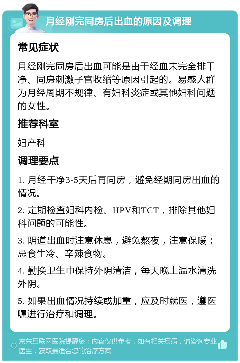 月经刚完同房后出血的原因及调理 常见症状 月经刚完同房后出血可能是由于经血未完全排干净、同房刺激子宫收缩等原因引起的。易感人群为月经周期不规律、有妇科炎症或其他妇科问题的女性。 推荐科室 妇产科 调理要点 1. 月经干净3-5天后再同房，避免经期同房出血的情况。 2. 定期检查妇科内检、HPV和TCT，排除其他妇科问题的可能性。 3. 阴道出血时注意休息，避免熬夜，注意保暖；忌食生冷、辛辣食物。 4. 勤换卫生巾保持外阴清洁，每天晚上温水清洗外阴。 5. 如果出血情况持续或加重，应及时就医，遵医嘱进行治疗和调理。