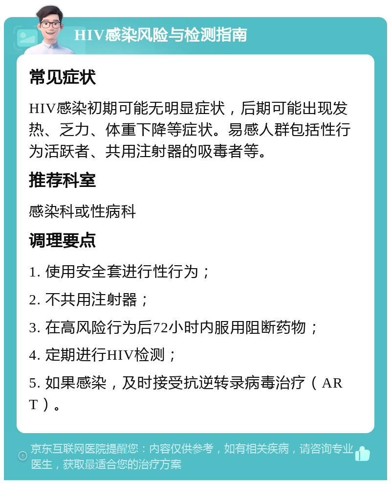 HIV感染风险与检测指南 常见症状 HIV感染初期可能无明显症状，后期可能出现发热、乏力、体重下降等症状。易感人群包括性行为活跃者、共用注射器的吸毒者等。 推荐科室 感染科或性病科 调理要点 1. 使用安全套进行性行为； 2. 不共用注射器； 3. 在高风险行为后72小时内服用阻断药物； 4. 定期进行HIV检测； 5. 如果感染，及时接受抗逆转录病毒治疗（ART）。