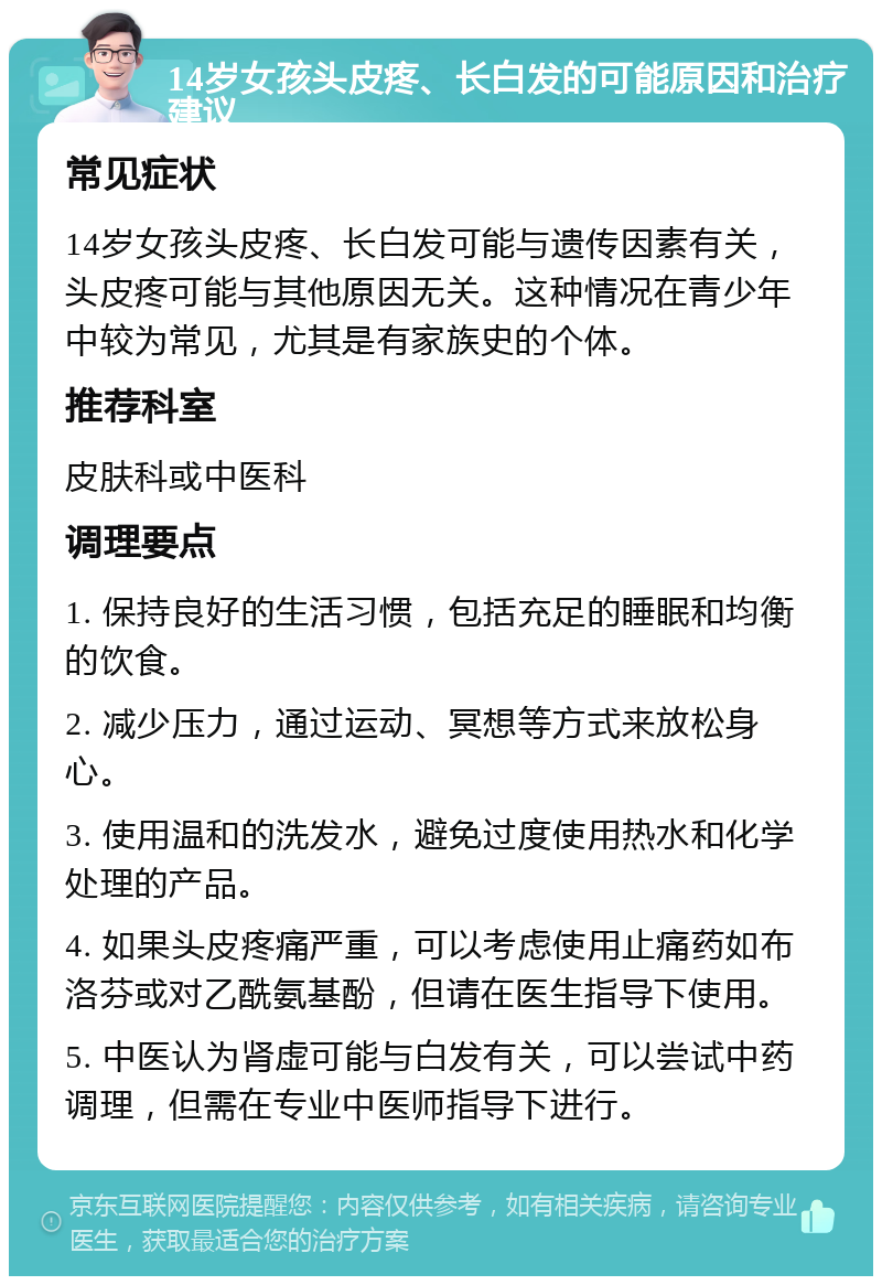 14岁女孩头皮疼、长白发的可能原因和治疗建议 常见症状 14岁女孩头皮疼、长白发可能与遗传因素有关，头皮疼可能与其他原因无关。这种情况在青少年中较为常见，尤其是有家族史的个体。 推荐科室 皮肤科或中医科 调理要点 1. 保持良好的生活习惯，包括充足的睡眠和均衡的饮食。 2. 减少压力，通过运动、冥想等方式来放松身心。 3. 使用温和的洗发水，避免过度使用热水和化学处理的产品。 4. 如果头皮疼痛严重，可以考虑使用止痛药如布洛芬或对乙酰氨基酚，但请在医生指导下使用。 5. 中医认为肾虚可能与白发有关，可以尝试中药调理，但需在专业中医师指导下进行。