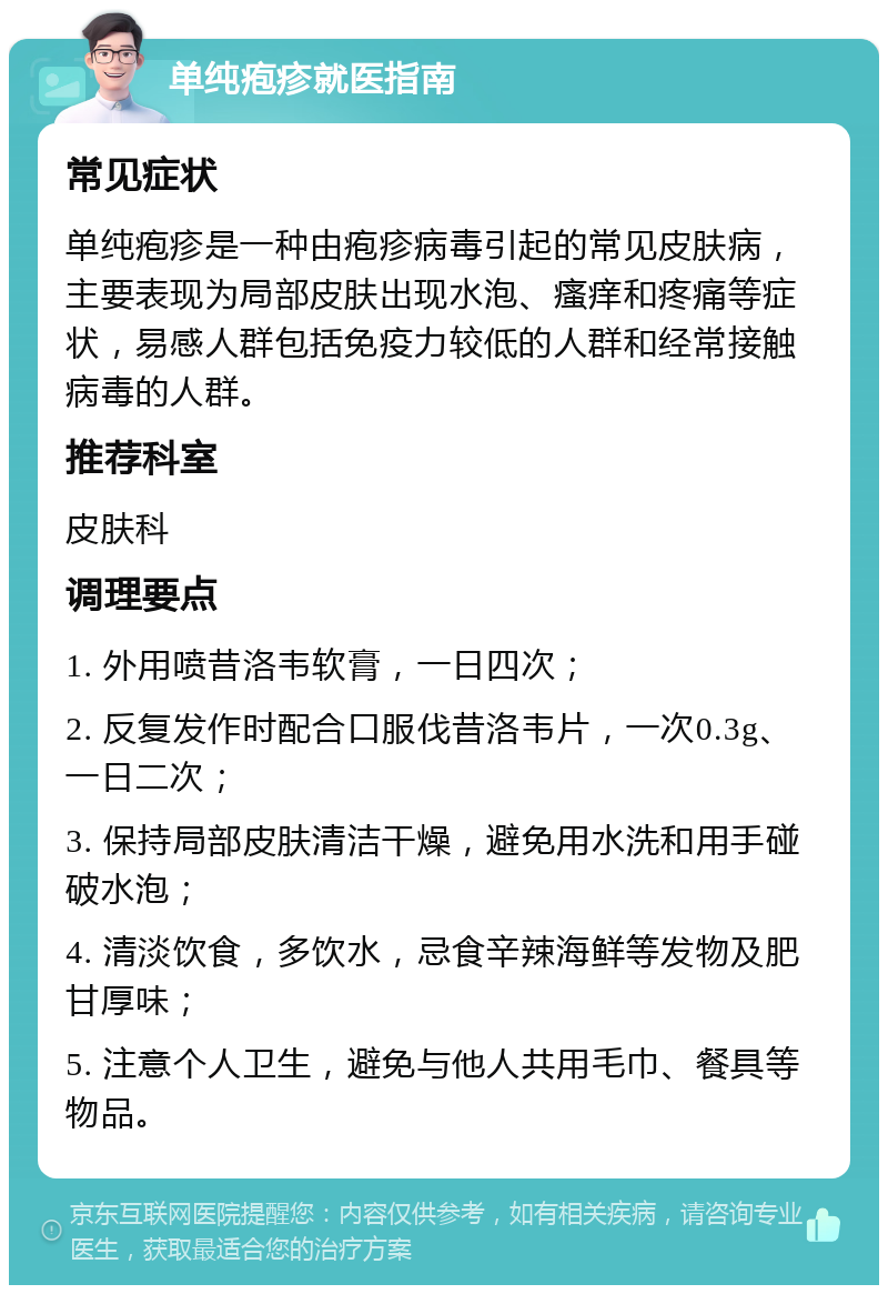 单纯疱疹就医指南 常见症状 单纯疱疹是一种由疱疹病毒引起的常见皮肤病，主要表现为局部皮肤出现水泡、瘙痒和疼痛等症状，易感人群包括免疫力较低的人群和经常接触病毒的人群。 推荐科室 皮肤科 调理要点 1. 外用喷昔洛韦软膏，一日四次； 2. 反复发作时配合口服伐昔洛韦片，一次0.3g、一日二次； 3. 保持局部皮肤清洁干燥，避免用水洗和用手碰破水泡； 4. 清淡饮食，多饮水，忌食辛辣海鲜等发物及肥甘厚味； 5. 注意个人卫生，避免与他人共用毛巾、餐具等物品。