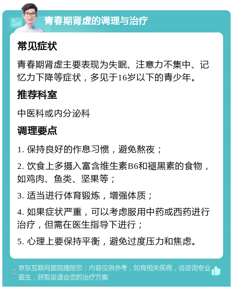 青春期肾虚的调理与治疗 常见症状 青春期肾虚主要表现为失眠、注意力不集中、记忆力下降等症状，多见于16岁以下的青少年。 推荐科室 中医科或内分泌科 调理要点 1. 保持良好的作息习惯，避免熬夜； 2. 饮食上多摄入富含维生素B6和褪黑素的食物，如鸡肉、鱼类、坚果等； 3. 适当进行体育锻炼，增强体质； 4. 如果症状严重，可以考虑服用中药或西药进行治疗，但需在医生指导下进行； 5. 心理上要保持平衡，避免过度压力和焦虑。