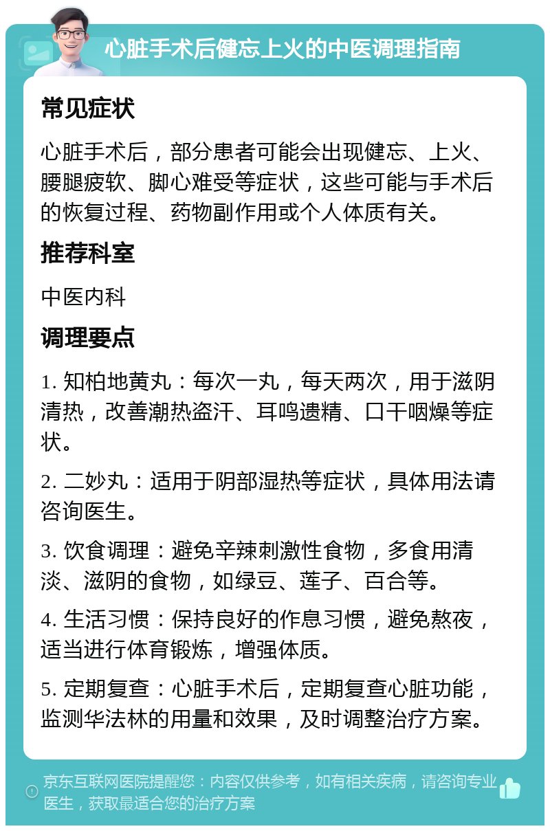 心脏手术后健忘上火的中医调理指南 常见症状 心脏手术后，部分患者可能会出现健忘、上火、腰腿疲软、脚心难受等症状，这些可能与手术后的恢复过程、药物副作用或个人体质有关。 推荐科室 中医内科 调理要点 1. 知柏地黄丸：每次一丸，每天两次，用于滋阴清热，改善潮热盗汗、耳鸣遗精、口干咽燥等症状。 2. 二妙丸：适用于阴部湿热等症状，具体用法请咨询医生。 3. 饮食调理：避免辛辣刺激性食物，多食用清淡、滋阴的食物，如绿豆、莲子、百合等。 4. 生活习惯：保持良好的作息习惯，避免熬夜，适当进行体育锻炼，增强体质。 5. 定期复查：心脏手术后，定期复查心脏功能，监测华法林的用量和效果，及时调整治疗方案。