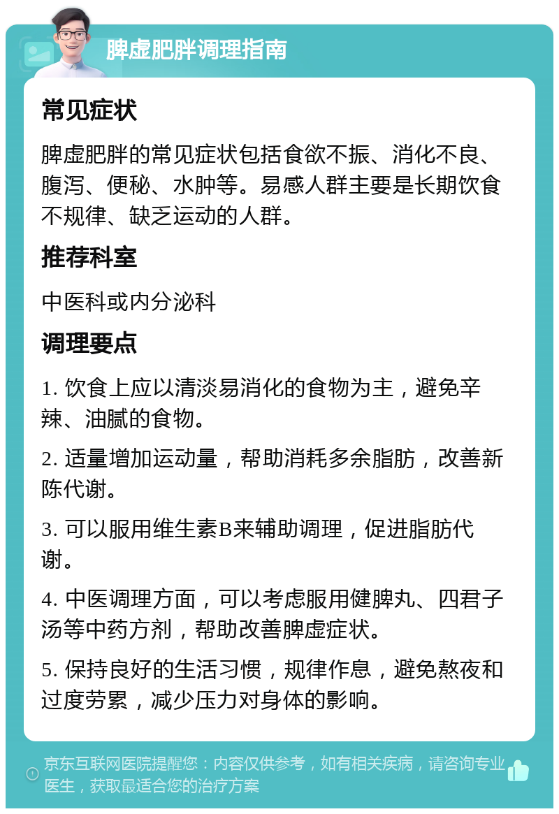 脾虚肥胖调理指南 常见症状 脾虚肥胖的常见症状包括食欲不振、消化不良、腹泻、便秘、水肿等。易感人群主要是长期饮食不规律、缺乏运动的人群。 推荐科室 中医科或内分泌科 调理要点 1. 饮食上应以清淡易消化的食物为主，避免辛辣、油腻的食物。 2. 适量增加运动量，帮助消耗多余脂肪，改善新陈代谢。 3. 可以服用维生素B来辅助调理，促进脂肪代谢。 4. 中医调理方面，可以考虑服用健脾丸、四君子汤等中药方剂，帮助改善脾虚症状。 5. 保持良好的生活习惯，规律作息，避免熬夜和过度劳累，减少压力对身体的影响。