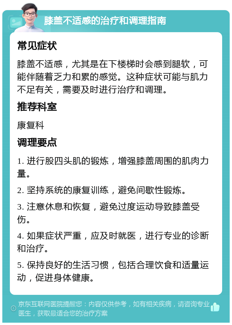 膝盖不适感的治疗和调理指南 常见症状 膝盖不适感，尤其是在下楼梯时会感到腿软，可能伴随着乏力和累的感觉。这种症状可能与肌力不足有关，需要及时进行治疗和调理。 推荐科室 康复科 调理要点 1. 进行股四头肌的锻炼，增强膝盖周围的肌肉力量。 2. 坚持系统的康复训练，避免间歇性锻炼。 3. 注意休息和恢复，避免过度运动导致膝盖受伤。 4. 如果症状严重，应及时就医，进行专业的诊断和治疗。 5. 保持良好的生活习惯，包括合理饮食和适量运动，促进身体健康。