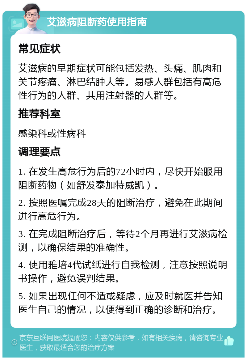 艾滋病阻断药使用指南 常见症状 艾滋病的早期症状可能包括发热、头痛、肌肉和关节疼痛、淋巴结肿大等。易感人群包括有高危性行为的人群、共用注射器的人群等。 推荐科室 感染科或性病科 调理要点 1. 在发生高危行为后的72小时内，尽快开始服用阻断药物（如舒发泰加特威凯）。 2. 按照医嘱完成28天的阻断治疗，避免在此期间进行高危行为。 3. 在完成阻断治疗后，等待2个月再进行艾滋病检测，以确保结果的准确性。 4. 使用雅培4代试纸进行自我检测，注意按照说明书操作，避免误判结果。 5. 如果出现任何不适或疑虑，应及时就医并告知医生自己的情况，以便得到正确的诊断和治疗。