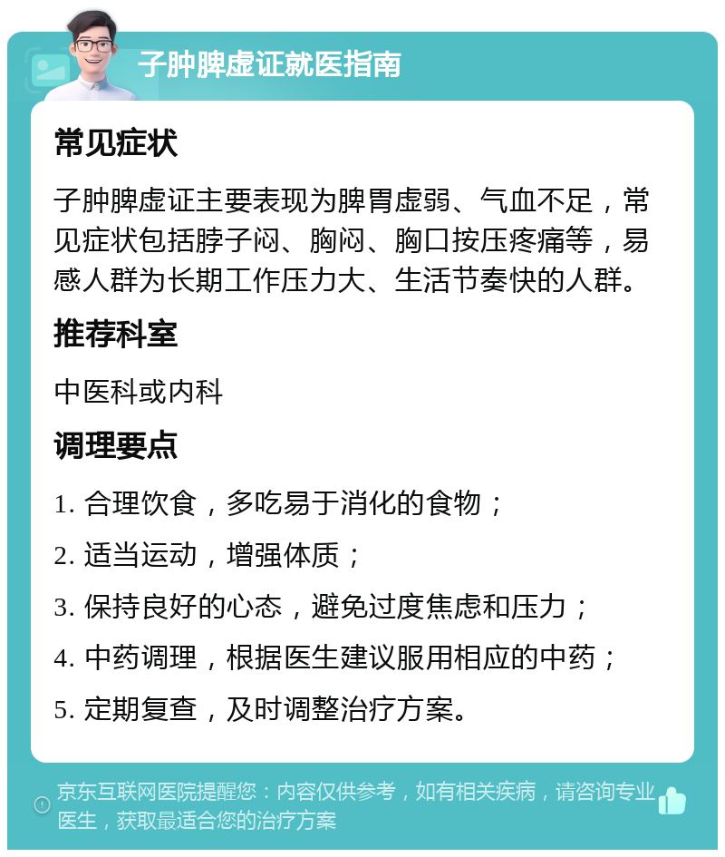 子肿脾虚证就医指南 常见症状 子肿脾虚证主要表现为脾胃虚弱、气血不足，常见症状包括脖子闷、胸闷、胸口按压疼痛等，易感人群为长期工作压力大、生活节奏快的人群。 推荐科室 中医科或内科 调理要点 1. 合理饮食，多吃易于消化的食物； 2. 适当运动，增强体质； 3. 保持良好的心态，避免过度焦虑和压力； 4. 中药调理，根据医生建议服用相应的中药； 5. 定期复查，及时调整治疗方案。