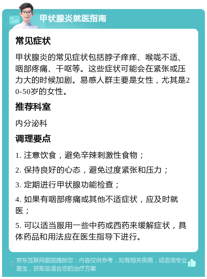 甲状腺炎就医指南 常见症状 甲状腺炎的常见症状包括脖子痒痒、喉咙不适、咽部疼痛、干呕等。这些症状可能会在紧张或压力大的时候加剧。易感人群主要是女性，尤其是20-50岁的女性。 推荐科室 内分泌科 调理要点 1. 注意饮食，避免辛辣刺激性食物； 2. 保持良好的心态，避免过度紧张和压力； 3. 定期进行甲状腺功能检查； 4. 如果有咽部疼痛或其他不适症状，应及时就医； 5. 可以适当服用一些中药或西药来缓解症状，具体药品和用法应在医生指导下进行。