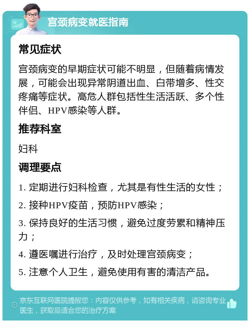 宫颈病变就医指南 常见症状 宫颈病变的早期症状可能不明显，但随着病情发展，可能会出现异常阴道出血、白带增多、性交疼痛等症状。高危人群包括性生活活跃、多个性伴侣、HPV感染等人群。 推荐科室 妇科 调理要点 1. 定期进行妇科检查，尤其是有性生活的女性； 2. 接种HPV疫苗，预防HPV感染； 3. 保持良好的生活习惯，避免过度劳累和精神压力； 4. 遵医嘱进行治疗，及时处理宫颈病变； 5. 注意个人卫生，避免使用有害的清洁产品。