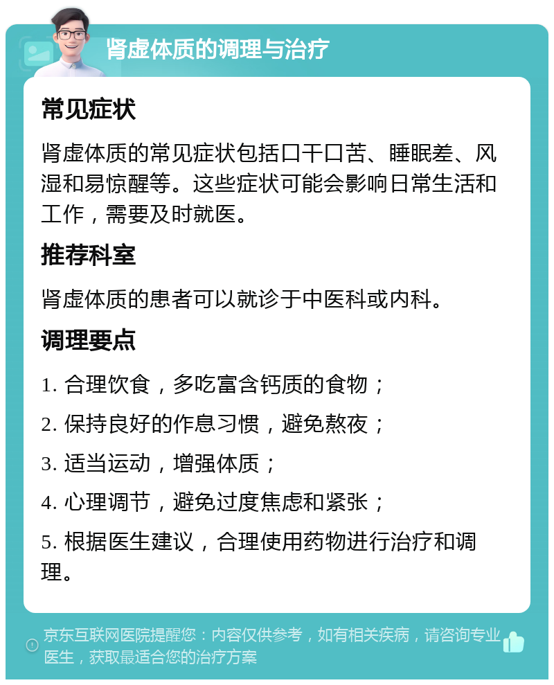 肾虚体质的调理与治疗 常见症状 肾虚体质的常见症状包括口干口苦、睡眠差、风湿和易惊醒等。这些症状可能会影响日常生活和工作，需要及时就医。 推荐科室 肾虚体质的患者可以就诊于中医科或内科。 调理要点 1. 合理饮食，多吃富含钙质的食物； 2. 保持良好的作息习惯，避免熬夜； 3. 适当运动，增强体质； 4. 心理调节，避免过度焦虑和紧张； 5. 根据医生建议，合理使用药物进行治疗和调理。