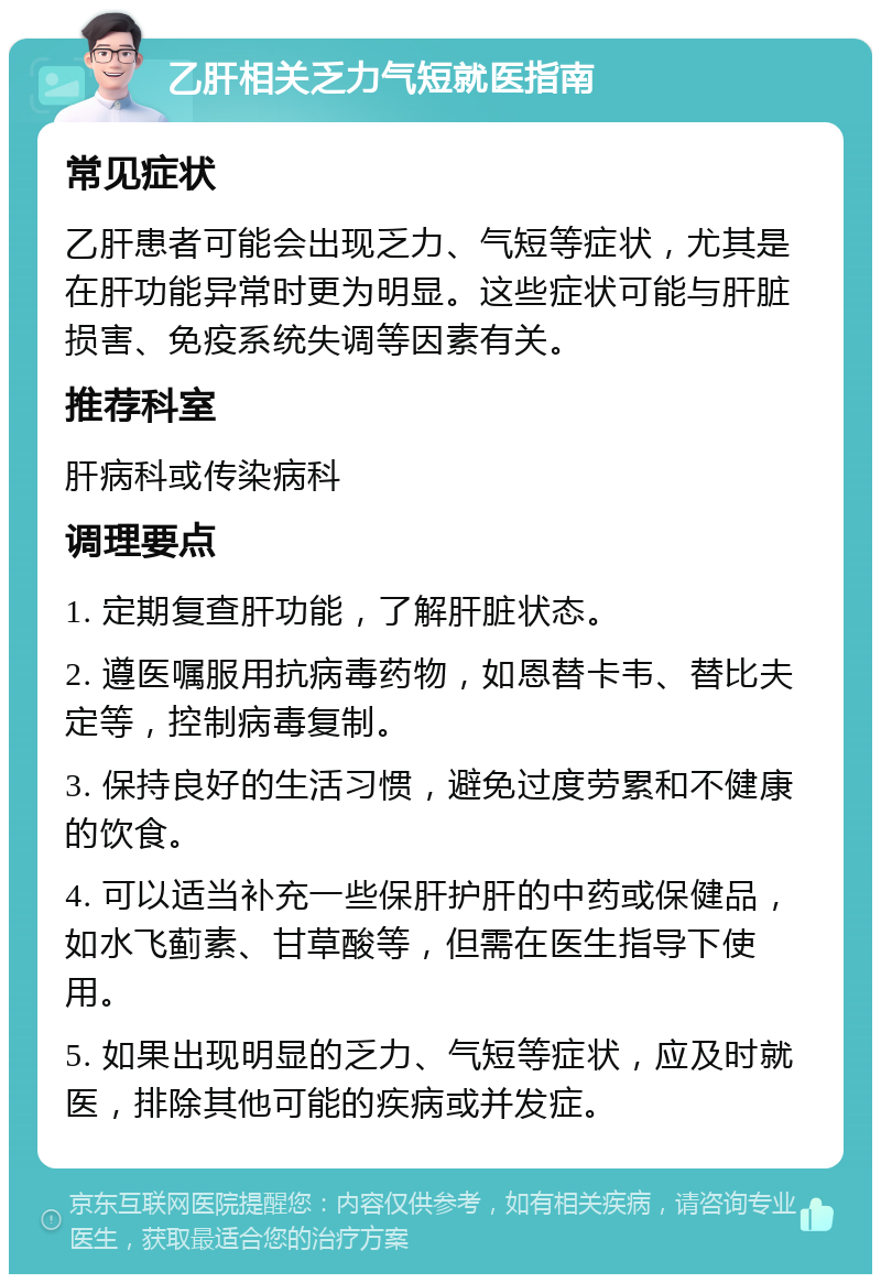 乙肝相关乏力气短就医指南 常见症状 乙肝患者可能会出现乏力、气短等症状，尤其是在肝功能异常时更为明显。这些症状可能与肝脏损害、免疫系统失调等因素有关。 推荐科室 肝病科或传染病科 调理要点 1. 定期复查肝功能，了解肝脏状态。 2. 遵医嘱服用抗病毒药物，如恩替卡韦、替比夫定等，控制病毒复制。 3. 保持良好的生活习惯，避免过度劳累和不健康的饮食。 4. 可以适当补充一些保肝护肝的中药或保健品，如水飞蓟素、甘草酸等，但需在医生指导下使用。 5. 如果出现明显的乏力、气短等症状，应及时就医，排除其他可能的疾病或并发症。